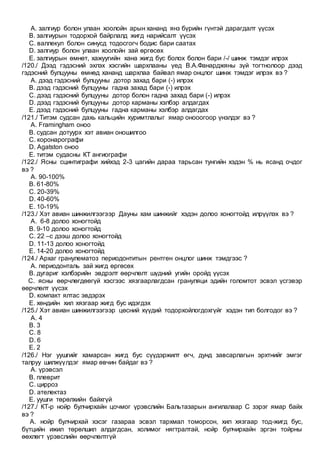 A. залгиур болон улаан хоолойн арын хананд янз бүрийн гүнтэй дарагдалт үүсэх
B. залгиурын тодорхой байрлалд жигд нарийсалт үүсэх
C. валлекул болон синусд тодосгогч бодис бари саатах
D. залгиур болон улаан хоолойн зай өргөсөх
E. залгиурын өмнөт, хажуугийн хана жигд бус болох болон бари /-/ шинж тэмдэг илрэх
/120./ Дээд гэдэсний эхлэх хэсгийн шархлааны үед В.А.Фанарджяны зүй тогтнолоор дээд
гэдэсний булцууны өмнөд хананд шархлаа байвал ямар онцлог шинж тэмдэг илрэх вэ ?
A. дээд гэдэсний булцууны дотор захад бари (-) илрэх
B. дээд гэдэсний булцууны гадна захад бари (-) илрэх
C. дээд гэдэсний булцууны дотор болон гадна захад бари (-) илрэх
D. дээд гэдэсний булцууны дотор карманы хэлбэр алдагдах
E. дээд гэдэсний булцууны гадна карманы хэлбэр алдагдах
/121./ Титэм судсан дахь кальцийн хуримтлалыг ямар онооогоор үнэлдэг вэ ?
A. Framingham оноо
B. судсан дотуурх хэт авиан оношилгоо
C. коронарографи
D. Agatston оноо
E. титэм судасны КТ ангиографи
/122./ Ясны сцинтиграфи хийхэд 2-3 цагийн дараа тарьсан тунгийн хэдэн % нь ясанд очдог
вэ ?
A. 90-100%
B. 61-80%
C. 20-39%
D. 40-60%
E. 10-19%
/123./ Хэт авиан шинжилгээгээр Дауны хам шинжийг хэдэн долоо хоногтойд илрүүлэх вэ ?
A. 6-8 долоо хоногтойд
B. 9-10 долоо хоногтойд
C. 22 –с дээш долоо хоногтойд
D. 11-13 долоо хоногтойд
E. 14-20 долоо хоногтойд
/124./ Архаг гранулематоз периодонтитын рентген онцлог шинж тэмдгээс ?
A. периодонталь зай жигд өргөсөх
B. дугариг хэлбэрийн эвдрэлт өөрчлөлт шүдний угийн оройд үүсэх
C. ясны өөрчлөгдөөгүй хэсгээс хязгаарлагдсан грануляци эдийн голомтот эсвэл үсгэвэр
өөрчлөлт үүсэх
D. компакт ялтас эвдэрэх
E. хөндийн хил хязгаар жигд бус идэгдэх
/125./ Хэт авиан шинжилгээгээр цөсний хүүдий тодорхойлогдохгүйг хэдэн тип болгодог вэ ?
A. 4
B. 3
C. 8
D. 6
E. 2
/126./ Нэг уушгийг хамарсан жигд бус сүүдэржилт өгч, дунд завсарлагын эрхтнийг эмгэг
талруу шилжүүлдэг ямар өвчин байдаг вэ ?
A. үрэвсэл
B. плеврит
C. цирроз
D. ателектаз
E. уушги төрөлхийн байхгүй
/127./ КТ-р нойр булчирхайн цочмог үрэвслийн Бальтазарын ангилалаар С зэрэг ямар байх
вэ ?
A. нойр булчирхай хэсэг газараа эсвэл тархмал томорсон, хил хязгаар тод-жигд бус,
бүтцийн ижил төрөлшил алдагдсан, холимог нягтралтай, нойр булчирхайн эргэн тойрны
өөхлөгт үрэвслийн өөрчлөлтгүй
 