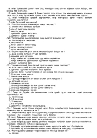 B. нойр булчирхайн цуллагт том биш, ихэнхидээ ганц шингэн агуулсан хэсэг тодорч, хил
хязгаар тод бус байна.
C. нойр булчирхайн цуллагт 2 болон түүнээс олон тооны, том хэмжээний шингэн агуулсан
хэсэг тодорч, нойр булчирхайн цуллаг эсвэл хэвлийн арын зайнд хийн бөмбөлөг тодорно.
D. нойр булчирхайн цуллагт өөрчлөлттэй, нойр булчирхайн эргэн тойрны өөхлөгт
үрэвслийн өөрчлөлттэй
E. нойр булчирхай өөрчлөлтгүй
/128./ Лактостазын хэт авиан онцлог шинж тэмдгээс ?
A. хөхний суваг захаараа өргөсөх
B. хөхний суваг жигд өргөсөх
C. нягтрал ихсэх
D. цуллагийн зузаан жигд ихсэх
E. цуллагийн зузаан янз бүр
/129./ Каптоприлтэй сцинтографиар ямар эмгэгийг оношлох вэ ?
A. реноваскулярь гипертони
B. гидронефроз
C. бөөр, шээсний замын чулуу
D. архаг гломерулонефрит
E. архаг пиелонефрит
/130./ Бүдүүн гэдэсний урын хөл нь ямар хэлбэртэй байдаг вэ ?
A. дунд хэсгээр сүлбүүр зүү шиг өргөссөн
B. дагуудаа жигд өргөссөн
C. конус хэлбэртэй гэдэсний хана руу чиглэж нарийссан
D. конус хэлбэртэй, урын толгой руу чиглэж нарийссан
E. ямар ч хэлбэртэй байх
/131./ Нарийн гэдэсний Крон өвчний рентген онцлог шинж тэмдгээс ?
A. өргөссөн гэдэсний хооронд нарийсалт үүсэх
B. цутгалан гэдэсний төгсгөлийн хэсэг өргөсөх
C. гэмтсэн болон гэмтээгүй гэдэсний хил хязгаар тод ялгаран харагдах
D. Штирлины шинж тэмдэг
E. Уйсын шинж тэмдэг
/132./ Прегидронефрозын хэт авиан онцлог шинж тэмдгээс ?
A. аяганцар өргөсөх
B. тэвшинцэр өргөсөх
C. аяганцар-тэвшинцэр өргөсч, цуллаг хэвийн байх
D. аяганцар-тэвшинцэр өргөсч, цуллаг нимгэрэх
E. аяганцар-тэвшинцэр хэвийн
/133./ Бөөр тус бүрийн үйл ажиллагааны эзлэх хувийг зураг авалтын хэдий хугацаанд
тодорхойлдог вэ ?
A. 10 минутанд
B. 1-3 минутанд
C. 15 минутанд
D. 6-8 минутанд
E. шинжилгээ үргэлжилэх бүх хугацаанд
/134./ Бөөрний чулууг бусад эрхтний чулуу болон шохойжилтоос байрлалаар нь рентген
шинжилгээгээр ялган оношлох нь ?
A. хажуу байрлалд зураг авахад рентгенд тодорсон голомтот эсвэл үүсгэвэр өөрчлөлт нь
бүсэлхийн I-III-р нугалмайн түвшингээс урагш байрлах
B. хажуу байрлалд зураг авахад рентгенд тодорсон голомтот эсвэл үүсгэвэр өөрчлөлт нь
бүсэлхийн I-III-р нугалмайн өмнөт хагасд байрлах
C. хажуу байрлалд зураг авахад рентгенд тодорсон голомтот эсвэл үүсгэвэр өөрчлөлт нь
бүсэлхийн нугалмайн их биеээс арагш орших
D. бүсэлхийн нугалмайн-хэвлийн өмнөт ханын хоорондох зайн урд 1/3-д байрлах
E. бүсэлхийн нугалмайн-хэвлийн өмнөт ханын хоорондох зайн дунд 1/3-д байрлах
/135./ Хортойд ховор шилждэг бүдүүн гэдэсний ямар ур байдаг вэ ?
A. ювенил
 