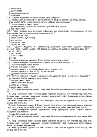 B. гиперпласт
C. аденоматоз
D. аденопапилломатоз
E. цэлмэнлэг
/136./ Цэврүүт хураагийн хэт авиан онцлог шинж тэмдгээс ?
A. үр хөврөл болон жирэмсний зохих хэмжээний томролт давтсан шинжүүд илрэхгүй
B. үр хөврөл болон ургийн хэмжээ багасч, эмбрион үхэх ажиглагдах
C. “цасан шамарга” шинж тэмдэг
D. умайн хөндийд хэсэгчилсэн салангад бүтэцтэй хэсэг тодрох
E. retrio flexio uteri
/137./ Гавал тархины дунд артерийн инфарктын үед компьютерт томограммаар нягтрал
буурах шинж тэмдэг гавал тархины хаана илрэх вэ ?
A. чамархай хэсгээр
B. гавал тархины бүх хэсгээр
C. дух хэсгээр
D. дагзны хэсгээр
E. зулайн хэсгээр
/138./ Тодосгогч бодистой КТ шинжилгээнд уйланхайт үүсгэврийн тодосгогч бодисын
шингээлт болон тодрол нь хэдэн HU байвал мэс заслын эмчилгээний заалтанд орох вэ ?
A. +5 - +10 HU
B. -5 - -10 HU
C. +10 - +15 HU
D. ˃ +20
E. тодосгогч бодисын шингээлт болон тодрол дүрслэгдэхгүй байх
/139./ Элэгний каверноз гемангиомын хэт авиан онцлог шинж тэмдгээс ?
A. “цасан шамарга” шинж тэмдэг
B. “үхрийн нүд” шинж тэмдэг
C. үүсгэвэр өөрчлөлт доош цуурайжилттай сүүдэржилттэй
D. үүсгэвэр өөрчлөлт тэгш тод бус зах хязгаартай
E. үүсгэвэр өөрчлөлт бүрхүүлтэй
/140./ Бэтгийн уйланхай гүйцэд бус шохойжсоноос үүсэх хэт авиан онцлог шинж тэмдгээс ?
A. уйланхай доторх уйланхай шинж тэмдэг
B. бүрхүүл шинж тэмдэг
C. зөгийн үүр шинж тэмдэг
D. угалз шинж тэмдэг
E. судал шинж тэмдэг
/141./ КТ-р нойр булчирхайн цочмог үрэвслийн Бальтазарын ангилалаар E зэрэг ямар байх
вэ ?
A. нойр булчирхай хэсэг газараа эсвэл тархмал томорсон, хил хязгаар тод-жигд бус,
бүтцийн ижил төрөлшил алдагдсан, холимог нягтралтай, нойр булчирхайн эргэн тойрны
өөхлөгт үрэвслийн өөрчлөлтгүй
B. нойр булчирхайн цуллагт том биш, ихэнхидээ ганц шингэн агуулсан хэсэг тодорч, хил
хязгаар тод бус байна.
C. нойр булчирхайн цуллагт 2 болон түүнээс олон тооны, том хэмжээний шингэн агуулсан
хэсэг тодорч, нойр булчирхайн цуллаг эсвэл хэвлийн арын зайнд хийн бөмбөлөг тодорно.
D. нойр булчирхайн цуллагт өөрчлөлттэй, нойр булчирхайн эргэн тойрны өөхлөгт
үрэвслийн өөрчлөлттэй
E. нойр булчирхай өөрчлөлтгүй
/142./ КТ-р нойр булчирхайн цочмог үрэвслийн Бальтазарын ангилалаар В зэрэг ямар байх
вэ ?
A. нойр булчирхай хэсэг газараа эсвэл тархмал томорсон, хил хязгаар тод-жигд бус,
бүтцийн ижил төрөлшил алдагдсан, холимог нягтралтай, нойр булчирхайн эргэн тойрны
өөхлөгт үрэвслийн өөрчлөлтгүй
B. нойр булчирхайн цуллагт том биш, ихэнхдээ ганц шингэн агуулсан хэсэг тодорч, хил
хязгаар тод бус байна.
 