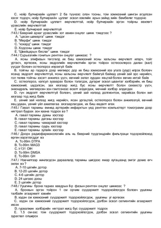 C. нойр булчирхайн цуллагт 2 ба түүнээс олон тооны, том хэмжээний шингэн агуулсан
хэсэг тодорч, нойр булчирхайн цуллаг эсвэл хэвлийн арын зайнд хийн бөмбөлөг тодорно
D. нойр булчирхайн цуллагт өөрчлөлттэй, нойр булчирхайн эргэн тойрны өөхлөгт
үрэвслийн өөрчлөлттэй
E. нойр булчирхай өөрчлөлтгүй
/143./ Бөөрний архаг үрэвслийн хэт авиан онцлог шинж тэмдгээс ?
A. “цасан шамарга” шинж тэмдэг
B. “Мерфи” шинж тэмдэг
C. “кокард” шинж тэмдэг
D. Ходсоны шинж тэмдэг
E. “Швейцарын бяслаг” шинж тэмдэг
/144./ Сүрьеэгийн гонитын рентген онцлог шинжээс ?
A. ясны эпифизын төгсгөлд их биш хэмжээний ясны хальсны өөрчлөлт илэрч, тойг
уртасч, өргөсөж, ясны эвдрэлийн өөрчлөлтийн эргэн тойрон остеосклероз далан (вал)
үүсдэг боловч остеопороз илрэхгүй байх
B. тойгны ар гадарга дээр мөгөөрс дор их биш хэмжээний хээ угалз (узур) илрэх боловч
ясанд эвдрэлт өөрчлөлтгүй, ясны хальсны өөрчлөлт байхгүй байхад үений зай эрс нарийсч,
гол төлөв тойгны хэсэгт анкилоз үүсч, өвчний эхлэл хурдан явцтай болон өвчин ихтэй байх
C. остеопороз, капсул зузаарах болон тэлэгдэх, дугариг эсвэл шаантаг хэлбэрийн, их биш
хэмжээний, шүдэлсэн, зах хязгаар жигд бус ясны өөрчлөлтт болон секвестр үүсч,
энхондраль мөгөөрсөн зон гэмтсэнээс өсөлт алдагдаж, мөчний хэлбэр алдагдах
D. гүн эвдрэлт өөрчлөлтгүй боловч, үений зай нэлээд долгионтож, нарийсах болон хил
хязгаар тод жигд байх
E. үений зай нэлээд жигд нарийсч, ясан ургацтай, остеопороз болон анкилозгүй, өвчний
явц удаан, үений үйл ажиллагаа хязгаарлагдаж, их биш өвдөлт өгөх
/145./ Гавал тархины өмнөд артерийн инфарктын үед рентген компьютерт томограмм дээр
нягтрал буурах зон хаана тодрох вэ ?
A. гавал тархины духны хэсгээр
B. гавал тархины дагзны хэсгээр
C. гавал тархины чамархай хэсгээр
D. гавал тархины суурь хэсгээр
E. гавал тархины зулайн хэсгээр
/146./ Доорх радиофармакологийн аль нь бөөрний түүдгэнцрийн фильтраци тодорхойлоход
өргөн хэрэглэгддэг вэ
A. Tc-99m DTPA
B. Tc-99m MAGЗ
C. I-131 OIH
D. Tc-99m DMSA
E. Tc-99m GH
/147./ Нэвчилтээр жинлэгдсэн дараалалд тархины шигдээс ямар хугацаанд эмгэг дохио өгч
эхлэх вэ ?
A. 7-10 цагийн дотор
B. 12-20 цагийн дотор
C. 4-6 цагийн дотор
D. 24 цагаас дээш
E. 3 цагийн дотор
/148./ Уушгины бронх гаднах хавдрын II-р фазын рентген онцлог шинжээс ?
A. бронхын эргэн тойрон 1 см орчим сүүдэржилт тодорхойлогдох боловч уушгины
талбайн агааржилт хэвийн
B. хэдэн см хэмжээний сүүдэржилт тодорхойлогдож, уушгины уг өргөсөх
C. хэдэн см хэмжээний сүүдэржилт тодорхойлогдож, дэлбэн эсвэл сегментийн агааржилт
ихсэх
D. гурвалжин хэлбэрийн нягтрал жигд бус сүүдэржилт тодрох
E. 1.5 см-ээс том сүүдэржилт тодорхойлогдож, дэлбэн эсвэл сегментийн уушгины
зураглал олширох
 