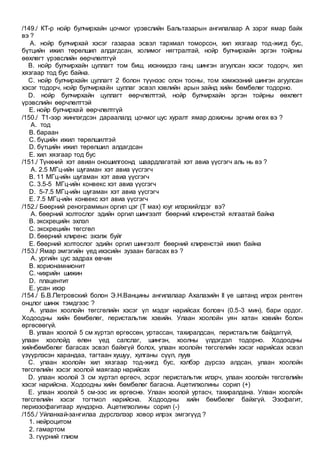 /149./ КТ-р нойр булчирхайн цочмог үрэвслийн Бальтазарын ангилалаар А зэрэг ямар байх
вэ ?
A. нойр булчирхай хэсэг газараа эсвэл тархмал томорсон, хил хязгаар тод-жигд бус,
бүтцийн ижил төрөлшил алдагдсан, холимог нягтралтай, нойр булчирхайн эргэн тойрны
өөхлөгт үрэвслийн өөрчлөлтгүй
B. нойр булчирхайн цуллагт том биш, ихэнхидээ ганц шингэн агуулсан хэсэг тодорч, хил
хязгаар тод бус байна.
C. нойр булчирхайн цуллагт 2 болон түүнээс олон тооны, том хэмжээний шингэн агуулсан
хэсэг тодорч, нойр булчирхайн цуллаг эсвэл хэвлийн арын зайнд хийн бөмбөлөг тодорно.
D. нойр булчирхайн цуллагт өөрчлөлттэй, нойр булчирхайн эргэн тойрны өөхлөгт
үрэвслийн өөрчлөлттэй
E. нойр булчирхай өөрчлөлтгүй
/150./ Т1-ээр жинлэгдсэн дараалалд цочмог цус хуралт ямар дохионы эрчим өгөх вэ ?
A. тод
B. бараан
C. бүцийн ижил төрөлшилтэй
D. бүтцийн ижил төрөлшил алдагдсан
E. хил хязгаар тод бус
/151./ Түнхний хэт авиан оношилгоонд шаардлагатай хэт авиа үүсгэгч аль нь вэ ?
A. 2.5 МГц-ийн шугаман хэт авиа үүсгэгч
B. 11 МГц-ийн шугаман хэт авиа үүсгэгч
C. 3.5-5 МГц-ийн конвекс хэт авиа үүсгэгч
D. 5-7.5 МГц-ийн шугаман хэт авиа үүсгэгч
E. 7.5 МГц-ийн конвекс хэт авиа үүсгэгч
/152./ Бөөрний ренограммын оргил цэг (Т мах) юуг илэрхийлдэг вэ?
A. бөөрний холтослог эдийн оргил шингээлт бөөрний клиренстэй ялгаатай байна
B. экскрецийн эхлэл
C. экскрецийн төгсгөл
D. бөөрний клиренс эхэлж буйг
E. бөөрний холтослог эдийн оргил шингээлт бөөрний клиренстэй ижил байна
/153./ Ямар эмгэгийн үед ихэсийн зузаан багасах вэ ?
A. ургийн цус задрах өвчин
B. хорионамнионит
C. чихрийн шижин
D. плацентит
E. усан ихэр
/154./ Б.В.Петровский болон Э.Н.Ванцины ангилалаар Ахалазийн II үе шатанд илрэх рентген
онцлог шинж тэмдгээс ?
A. улаан хоолойн төгсгөлийн хэсэг үл мэдэг нарийсах боловч (0.5-3 мин), бари ордог.
Ходоодны хийн бөмбөлөг, перистальтик хэвийн. Улаан хоолойн уян хатан хэвийн болон
өргөсөөгүй.
B. улаан хоолой 5 см хүртэл өргөссөн, уртассан, тахиралдсан, перистальтик байдаггүй,
улаан хоолойд өлөн үед салслаг, шингэн, хоолны үлдэгдэл тодорно. Ходоодны
хийнбөмбөлөг багасах эсвэл байхгүй болох, улаан хоолойн төгсгөлийн хэсэг нарийсах эсвэл
үзүүрлэсэн харандаа, тагтаан хушуу, хулганы сүүл, луув
C. улаан хоолойн хил хязгаар тод-жигд бус, хэлбэр дүрсээ алдсан, улаан хоолойн
төгсгөлийн хэсэг хоолой маягаар нарийсах
D. улаан хоолой 3 см хүртэл өргөсч, эсрэг перистальтик илэрч, улаан хоолойн төгсгөлийн
хэсэг нарийсна. Ходоодны хийн бөмбөлөг багасна. Ацетилхолины сорил (+)
E. улаан хоолой 5 см-ээс их өргөснө. Улаан хоолой уртасч, тахиралдана. Улаан хоолойн
төгсгөлийн хэсэг тогтмол нарийсна. Ходоодны хийн бөмбөлөг байхгүй. Эзофагит,
периэзофагитаар хүндэрнэ. Ацетилхолины сорил (-)
/155./ Уйланхай-зангилаа дүрслэлээр ховор илрэх эмгэгүүд ?
1. нейроцитом
2. гамартом
3. гүүрний глиом
 