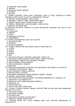 A. Хөхлөгийн хоргүй хавдар
B. Папиллит
C. Фатеровын хөхлөг нарийсах
D. Бөглөрөх
E. Холангит
/7./ Тэнэмэл мэдрэлийг таслах аргыг хэрэглэхээс гадна, 12 хуруу гэдэсний цус алдсан
шархлаанд нөхөн сэргээх аль арга нь тохиромжтойг заана уу?
A. Финнийн аргаар нугалуурыг нөхөн сэргээх
B. Нугалуурыг үлдээж 12 хуруу гэдсийг нөхөн сэргээх
C. Табулын аргаар ходоод 12 хуруу гэдсийг холбох
D. Гейнеке – Микуличийн аргаар нугалуурыг нөхөн сэргээх
E. Дурьдсан бүх аргууд адил
/8./ 60настай эмэгтэйн их сэмжинд 6 см орчим үүсгэвэртэйг оношложээ. Аль онош нь илүү
оновчтой вэ?
A. Гемангиома
B. Леймиом
C. Липом
D. Карциномын метастаз
E. Нейрофибром
/9./ Голчийн дээр байрлалын идээг нээх хүрц:108
A. Хүзүүний хэсгээр
B. Өвчүүгээр
C. Цээжний хөндийгөөр
/10./ 12 хуруу гэдэсний шарх урд хананд цоорох нь хэдэн хувь вэ?
A. 10-20%
B. 20-30%
C. 40-60%
D. 60-80%
E. 90%
/11./ Амьсгалын дутагдлын эмнэлзүйн шинжүүдийг нэрлэнэ үү?
A. Амьсгалын агаарын урсгалын чимээ шуугиж, хяхнаж сонсогдох
B. Айж бачимдах, хамрын угалз сарталзах, ам ангайх
C. Царай хөхөлбөр, баргар, хөлөрсөн
D. Амьсгал давчидсан, олширсон
E. Дээрх бїгд
/12./ Амьсгалын дутагдалтай өвчтөн бүрт авч хэрэгжүүлдэг арга хэмжээг нь сонгоно уу?
A. Амилуулах амьсгалуулалт хийнэ
B. Амны хөндийгээс соруулж цэвэрлэнэ
C. Өвчтөнд хүйтэн ус уулгана
D. Өвчтөнийг тохиромжтой (суугаа) байрлалд оруулан, амраана
E. Аюулхайг бүслэн шахах аргачлал
/13./ Гэмтсэн өвчтөнөөс асууж цуглуулдаг өгүүлэмжид хамаарахгүйг нь тодруулна уу?
A. Яаж гэмтсэн, юу тохиолдсон бэ
B. Биеийн аль хэсэгт өвдөж, хөндүүрлэж байна вэ
C. Харшилтай юу
D. Архаг өвчний түүх
E. Тогтмол хэрэглэдэг эмийн бодис
/14./ Осолдогч хүзүүний нугалам, нурууны гэмтэлтэй байх үед ойр зуур зөөж холдуулахад
ямар аргыг сонгох вэ?
A. Нэг аврагч сугадаж
B. Хоёр аврагч сугадаж
C. Нэг аврагч үүрч
D. Хоёр аврагч чагталсан гар дээр өргөх
E. Хувцасных мөрнөөс зөөлөн чирэх
/15./ Осолдсон хүнийг амь тэнссэн байдалд орсон эсэх үнэлгээнд хамаарахгүйг нь
тэмдэглэнэ үү?
 