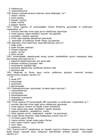 4. глиобластом
5. гемангиобластом
/156./ Бүдүүн гэдэсний меланоз ихэвчлэн хаана байрладаг вэ ?
1. шулуун гэдсэнд
2. өгсөх гэдсэнд
3. хөндлөн гэдсэнд
4. мухар гэдсэнд
5. уруудах гэдсэнд
/157./ Титэм судасны КТ ангиографийн Volume Rendering дүрслэлийн ач холбогдлыг
тодорхойлно уу ?
1. сонгодог хавтгайд титэм судас уртын хэмжээгээр дүрслэгдэх
2. титэм судасны гурван хэмжээст дүрслэл тод харагдах
3. шохойжилт илэрхий харагдах
4. титэм судас дүрсийн давхцалгүй дүрслэгдэх
5. эмнэлзүйн ач холбогдол бүхий товруу тод харагдах
/158./ Дисплази гэсэн ойлголтонд ямар өөрчлөлтүүд орох вэ ?
1. эсийн атипи
2. эдийн бүтцийн алдагдал
3. ялгарал алдагдах
4. улайлт гастрит
5. өнгөц гастрит
/159./ Ангиографийн шинжилгээний явцад цочмог тромбэмболи үүссэн тохиолдолд ямар
арга хэмжээ авах хэрэгтэй вэ ?
1. яаралтай эндартериэктоми мэс засал хийх
2. механик аспираци (соруулах) хийх
3. ангиопластик ажилбар хийх
4. урокиназа ферментээр тромболиз эмчилгээ хийх
5. ампутаци хийх
/160./ Өвдөгний үе болон арын чагтан холбоосны урагдлыг оновчтой оношлох
шинжилгээний аргуудыг нэрлэнэ үү?
1. КТ
2. үений СРТ
3. ангиографи
4. артроскопи
5. фистулографи
/161./ Уйланхай-зангилаа дүрслэлээр түгээмэл илрэх эмгэгүүд ?
1. гемангиобластом
2. ганглиоглиом
3. краниофарингиом
4. полицитар астроцитом
5. нейрофибром
/162./ Титэм судасны КТ ангиографийн MIP дүрслэлийн ач холбогдлыг тодорхойлно уу ?
1. сонгодог хавтгайд титэм судас уртын хэмжээгээр дүрслэгдэх
2. титэм судасны сегмент тус бүрийг үнэлэх боломжтой
3. титэм судсан дахь жижиг шохойжилт нарийн харагдах
4. судасны нарийсалт, шохойжилтыг үнэлэх
5. титэм судасны эргэлт, тахиралдалт, мурийлт тод дүрслэгдэх
/163./ Судас бөглөх эмчилгээг ямар хэлбэрүүдэд ангилж үзэх вэ ?
1. гол салаа судсыг бөглөх
2. үндсэн артери, түүний салаа судсыг бөглөх
3. хэсэг газрын тэжээгч судсыг бөглөх
4. стент тавих
5. нарийслыг тэлэх
/164./ Тодосгогчтой КТ шинжилгээнд нэг төрлийн тодосгогч бодисын шингээлт болон тодрол
бүхий бүдүүн гэдэсний ханын зузаарлын өөрчлөлтөөр зонхилон илэрдэг эмгэгүүдийг
нэрлэнэ үү ?
 