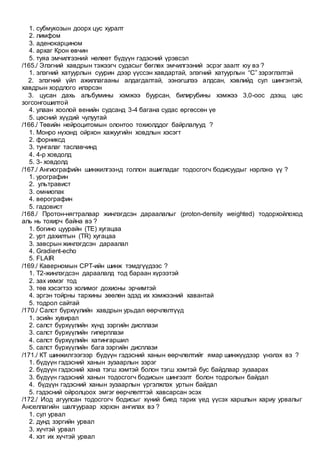 1. субмукозын доорх цус хуралт
2. лимфом
3. аденокарцином
4. архаг Крон өвчин
5. туяа эмчилгээний нөлөөт бүдүүн гэдэсний үрэвсэл
/165./ Элэгний хавдрын тэжээгч судасыг бөглөх эмчилгээний эсрэг заалт юу вэ ?
1. элэгний хатуурлын суурин дээр үүссэн хавдартай, элэгний хатуурлын “С” зэрэглэлтэй
2. элэгний үйл ажиллагааны алдагдалтай, ээнэгшлээ алдсан, хэвлийд сул шингэнтэй,
хавдрын хордлого илэрсэн
3. цусан дахь альбумины хэмжээ буурсан, билирубины хэмжээ 3,0-оос дээш, цөс
зогсонгошилтой
4. улаан хоолой венийн судсанд 3-4 багана судас өргөссөн үе
5. цөсний хүүдий чулуутай
/166./ Төвийн нейроцитомын олонтоо тохиолддог байрлалууд ?
1. Монро нүхэнд ойрхон хажуугийн ховдлын хэсэгт
2. форниксд
3. тунгалаг таславчинд
4. 4-р ховдолд
5. 3- ховдолд
/167./ Ангиографийн шинжилгээнд голлон ашигладаг тодосгогч бодисуудыг нэрлэнэ үү ?
1. урографин
2. ультравист
3. омниопак
4. верографин
5. гадовист
/168./ Протон-нягтралаар жинлэгдсэн дараалалыг (proton-density weighted) тодорхойлоход
аль нь тохирч байна вэ ?
1. богино цуурайн (TE) хугацаа
2. урт дахилтын (TR) хугацаа
3. завсрын жинлэгдсэн дараалал
4. Gradient-echo
5. FLAIR
/169./ Каверномын СРТ-ийн шинж тэмдгүүдээс ?
1. Т2-жинлэгдсэн дараалалд тод бараан хүрээтэй
2. зах ихмэг тод
3. төв хэсэгтээ холимог дохионы эрчимтэй
4. эргэн тойрны тархины зөөлөн эдэд их хэмжээний хавантай
5. тодрол сайтай
/170./ Салст бүрхүүлийн хавдрын урьдал өөрчлөлтүүд
1. эсийн хувирал
2. салст бүрхүүлийн хүнд зэргийн дисплази
3. салст бүрхүүлийн гиперплази
4. салст бүрхүүлийн хатингаршил
5. салст бүрхүүлийн бага зэргийн дисплази
/171./ КТ шинжилгээгээр бүдүүн гэдэсний ханын өөрчлөлтийг ямар шинжүүдээр үнэлэх вэ ?
1. бүдүүн гэдэсний ханын зузаарлын зэрэг
2. бүдүүн гэдэсний хана тэгш хэмтэй болон тэгш хэмтэй бус байдлаар зузаарах
3. бүдүүн гэдэсний ханын тодосгогч бодисын шингээлт болон тодролын байдал
4. бүдүүн гэдэсний ханын зузаарлын үргэлжлэх уртын байдал
5. гэдэсний ойролцоох эмгэг өөрчлөлттэй хавсарсан эсэх
/172./ Иод агуулсан тодосгогч бодисыг хүний биед тарих үед үүсэх харшлын хариу урвалыг
Анселлагийн шалгуураар хэрхэн ангилах вэ ?
1. сул урвал
2. дунд зэргийн урвал
3. хүчтэй урвал
4. хэт их хүчтэй урвал
 