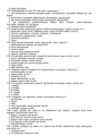 5. дээрх бүгд буруу
/173./ Алцгеймерийн өвчний СРТ-ийн шинж тэмдгүүдээс ?
1. үйл ажиллагааны шинжилгээнүүдэд анхдагч сенсоромотор төвүүдийн перфузи эрт үед
буурах
2. зулай болон чамархайн дэлбэнгүүдэд хатингаршил давамгайлах
3. дух болон чамархайн дэлбэнгүүдэд хатингаршил давамгайлах
4. үйл ажиллагааны шинжилгээнүүдэд анхдагч арын сингулат, зулай-чамархайн
хэсгүүдийн перфузи эрт үед буурах
5. ламинар некроз ажиглагдах
/174./ Судас бөглөх эмчилгээнд ашиглаж байгаа материалуудыг хэрхэн ангилах вэ ?
1. биологийн (цусны бүлэн, фибрины ялтас, цусны өтгөрсөн сийвэн гэх мэт)
2. синтетик (жельфоам, спонгель, липиодол, полистерол)
3. органик (воск, идэвхжүүлсэн нүүрс
4. неорганик (нитинол)
5. бусад
/175./ Крон өвчний нэвчдэсийн үеийн эндоскопийн шинж тэмдгээс ?
1. хүрэлцэхэд бага зэргийн цус шүүрэлттэй
2. өнгөц шархлаанууд
3. салстын хаван
4. салстын доод давхаргын хаван
5. судасны зураглал олширсон
/176./ Ангиографи шинжилгээний оношилгоо-эмчилгээний үндсэн чиглэл юу вэ ?
1. эрхтэн системийн эмгэгийг оношлох
2. сэтгүүрийг ашиглаж эмээр эмчлэх
3. судсан дотуур мэс заслын аргаар эмчлэх
4. судас залгах
5. хими эмчилгээ хийх
/177./ Бөөрний тодосгогч бодистой КТ шинжилгээний үе шатуудыг сонгоно уу ?
1. кортикомедуляр үе шат
2. нефрографик үе шат
3. ялгарлын үе шат
4. эдийн шингээлтийн үе шат
5. давхар тодосгогчийн үе шат
/178./ Гол судасны диссекцийг (цууралт) Де Баккейн ангилалаар хэрхэн ангилах вэ ?
1. I хэлбэр
2. II хэлбэр
3. III хэлбэр
4. IV хэлбэр
5. V хэлбэр
/179./ Эпидураль цус хуралтаар хүндрэх эмгэгүүдийг сонгоно уу ?
1. цус хомсрох
2. гэмтэл
3. АВМ
4. хатуу бүрхүүлийн артери-венийн фистул
5. артерийн судасны цүлхэн
/180./ Уушиг зүрхний хам шинж нь эгц байрлалын зүрх судасны сүүдрийн ямар ямар
нумуудын өөрчлөлтөөр илрэх вэ?
1. Баруун тосгуурын нум уртсах
2. ЗСС-ийн зүүн талын 2-р нум уртсах
3. Баруун талын судас тосгуурын өнцөг дээшлэх
4. Гол судасны өгсөх хэсгийн нум уртсах
5. Зүрхний бэлхүүс хотойх
/181./ Цочмог эпидурал цус хуралт нь тодосгогчгүй КТ-ийн шинжилгээнд ямар шинжүүдээр
дүрслэгдэх вэ ?
1. гиперденс масс
2. экстра-аксиал гиперденс масс
 