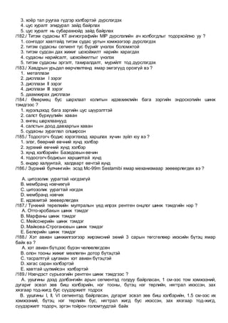3. хоёр тал руугаа гүдгэр хэлбэртэй дүрслэгдэх
4. цус хуралт эпидурал зайд байрлах
5. цус хуралт нь субарахнойд зайд байрлах
/182./ Титэм судасны КТ ангиографийн MIP дүрслэлийн ач холбогдлыг тодорхойлно уу ?
1. сонгодог хавтгайд титэм судас уртын хэмжээгээр дүрслэгдэх
2. титэм судасны сегмент тус бүрийг үнэлэх боломжтой
3. титэм судсан дах жижиг шохойжилт нарийн харагдах
4. судасны нарийсалт, шохойжилтыг үнэлэх
5. титэм судасны эргэлт, тахиралдалт, мурийлт тод дүрслэгдэх
/183./ Хавдрын урьдал өөрчлөлтөнд ямар эмгэгүүд орохгүй вэ ?
1. метаплази
2. дисплази I зэрэг
3. дисплази II зэрэг
4. дисплази III зэрэг
5. даамжирах дисплази
/184./ Өвөрмөц бус шархлаат колитын идэвхижлийн бага зэргийн эндоскопийн шинж
тэмдгээс ?
1. хүрэлцэхэд бага зэргийн цус шүүрэлттэй
2. салст бүрхүүлийн хаван
3. өнгөц шархлаанууд
4. салстын доод давхаргын хаван
5. судасны зураглал олширсон
/185./ Тодосгогч бодис хэрэглэхэд харшлах хүчин зүйл юу вэ ?
1. элэг, бөөрний өвчний хүнд хэлбэр
2. зүрхний өвчний хүнд хэлбэр
3. хүнд хэлбэрийн Базедовын өвчин
4. тодосгогч бодисын харшилтай хүнд
5. өндөр халуунтай, халдварт өвчтэй хүнд
/186./ Зүрхний булчингийн эсэд Mc-99m Sestamibi ямар механизмаар зөөвөрлөгдөх вэ ?
A. цитозолик уурагтай нэгдэхгүй
B. мембранд нэвчихгүй
C. цитозолик уурагтай нэгдэх
D. мембранд нэвчих
E. идэвхитэй зөөвөрлөгдөх
/187./ Түнхний төрөлхийн мултралын үед илрэх рентген онцлог шинж тэмдгийн нэр ?
A. Отто-хробакын шинж тэмдэг
B. Марфаны шинж тэмдэг
C. Мейсснерийн шинж тэмдэг
D. Майкова-Строгановын шинж тэмдэг
E. Белерийн шинж тэмдэг
/188./ Хэт авиан шинжилгээгээр жирэмсний эхний 3 сарын төгсгөлөөр ихэсийн бүтэц ямар
байх вэ ?
A. хэт авиан бүтцээс бүрэн чөлөөлөгдсөн
B. олон тооны жижиг мөхлөгөн дотор бүтэцтэй
C. тасралтгүй шугаман хэт авиан бүтэцтэй
D. хагас саран хэлбэртэй
E. хавтгай цүлхийсэн хэлбэртэй
/189./ Нэвчдэст сүрьеэгийн рентген шинж тэмдгээс ?
A. уушгины дээд дэлбэнгийн арын сегментэд голдуу байрласан, 1 см-ээс том хэмжээний,
дугариг эсвэл зөв биш хэлбэрийн, нэг тооны, бүтэц нэг төрлийн, нягтрал ихэссэн, зах
хязгаар тод-жигд бус сүүдэржилт тодрох
B. уушгины I, II, VI сегментэд байрласан, дугариг эсвэл зөв биш хэлбэрийн, 1.5 см-ээс их
хэмжээний, бүтэц нэг төрлийн бус, нягтрал жигд бус ихэссэн, зах хязгаар тод-жигд,
сүүдэржилт тодорч, эргэн тойрон голомтуудтай байх
 