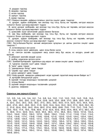 A. уруудах гэдсэнд
B. хөндлөн гэдсэнд
C. өгсөх гэдсэнд
D. шулуун гэдсэнд
E. мухар гэдсэнд
/197./ Хамрын хөндийн дайврын полипын рентген онцлог шинж тэмдгээс
A. дугариг, зууван хэлбэрийн, хил хязгаар тод тэгш, бүтэц нэг төрлийн, нягтрал ихэссэн
голомтот болон үүсгэвэр өөрчлөлт тодрох
B. хагас дугариг хэлбэрийн, хил хязгаар тод тэгш бус, бүтэц нэг төрлийн, нягтрал ихэссэн
голомтот болон үүсгэвэр өөрчлөлт тодрох
C. үрэвслийн эсрэг эмчлгээний дараа хэмжээ багасах
D. зөв биш хэлбэрийн, хил хязгаар тод тэгш бус, бүтэц нэг төрлийн нягтрал ихэссэн
голомтот болон үүсгэвэр өөрчлөлт тодрох
E. дугариг, зууван хэлбэрийн, хил хязгаар тод тэгш бус, бүтэц нэг төрлийн, нягтрал
ихэссэн голомтот болон үүсгэвэр өөрчлөлт тодрох
/198./ Легга-Кальве-Пертес өвчний импрессион хугарлын үе шатны рентген онцлог шинж
тэмдгээс ?
A. остеонекрозын зон үүсэх
B. ясны үхжсэн хэсэг шимэгдэж, шинэ ясны балок үүсэх
C. яс гэмтсэн хэсгийн сүүдэржилт жигд эсвэл жигд бус ихсэж, яс хатуурч, үений зай
өргөсөх
D. уйланхай маягийн хөндий үүсэх
E. хэлбэр алдагдсан артроз үүсэх
/199./ Бамбай булчирхайн аденомын үед илрэх хэт авиан онцлог шинж тэмдгээс ?
A. “шанаган хорхойн сүүл” шинж тэмдэг
B. “хало” шинж тэмдэг
C. “давхарласан бялуу” шинж тэмдэг
D. “үхрийн нүд” шинж тэмдэг
E. цасан шамарга” шинж тэмдэг
/200./ Хоёр уушгийг хамарсан цайваржилт өгдөг зүрхний гаралтай ямар өвчин байдаг вэ ?
A. артерийн битүүрээгүй цорго
B. зүрхний тосгуур хоорондын таславчийн цоорхой
C. тетрад Фалло
D. зүрхний ховдол хоорондын таславчийн цоорхой
E. уушгины эмфизем
Сорилын зөв хариулт-Сорил-1
1-C, 2-D, 3-A, 4-A, 5-A, 6-C, 7-A, 8-B, 9-A, 10-E, 11-E, 12-D, 13-D, 14-E, 15-B, 16-A,
17-A, 18-E, 19-E, 20-E, 21-D, 22-A, 23-B, 24-D, 25-E, 26-B, 27-C, 28-B, 29-D, 30-E, 31-
A, 32-C, 33-C, 34-C, 35-E, 36-C, 37-C, 38-C, 39-E, 40-D, 41-A, 42-D, 43-C, 44-A, 45-E,
46-E, 47-D, 48-C, 49-E, 50-C, 51-D, 52-D, 53-A, 54-A, 55-C, 56-C, 57-C, 58-D, 59-C, 60-
C, 61-E, 62-A, 63-E, 64-C, 65-A, 66-C, 67-A, 68-B, 69-B, 70-D, 71-D, 72-C, 73-B, 74-C,
75-D, 76-D, 77-A, 78-E, 79-B, 80-E, 81-D, 82-A, 83-E, 84-D, 85-A, 86-E, 87-C, 88-C, 89-
C, 90-E, 91-C, 92-D, 93-C, 94-D, 95-E, 96-C, 97-C, 98-A, 99-C, 100-D, 101-D, 102-A,
103-C, 104-E, 105-E, 106-C, 107-D, 108-D, 109-C, 110-D, 111-C, 112-B, 113-C, 114-E,
115-A, 116-B, 117-C, 118-B, 119-B, 120-B, 121-D, 122-D, 123-D, 124-C, 125-A, 126-C,
127-D, 128-B, 129-A, 130-D, 131-C, 132-C, 133-B, 134-B, 135-A, 136-C, 137-A, 138-D,
139-C, 140-E, 141-C, 142-A, 143-D, 144-C, 145-E, 146-A, 147-E, 148-A, 149-E, 150-A,
151-D, 152-E, 153-D, 154-D, 155-B, 156-C, 157-C, 158-A, 159-C, 160-C, 161-B, 162-B,
163-A, 164-A, 165-B, 166-A, 167-B, 168-A, 169-A, 170-B, 171-E, 172-A, 173-C, 174-B,
175-C, 176-A, 177-A, 178-A, 179-C, 180-A, 181-B, 182-B, 183-B, 184-C, 185-E, 186-D,
187-D, 188-B, 189-A, 190-C, 191-A, 192-C, 193-B, 194-C, 195-B, 196-D, 197-A, 198-C,
199-B, 200-C,
 