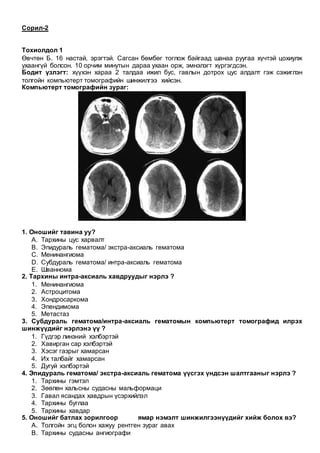 Сорил-2
Тохиолдол 1
Өвчтөн Б. 16 настай, эрэгтэй. Сагсан бөмбөг тоглож байгаад шанаа руугаа хүчтэй цохиулж
ухаангүй болсон. 10 орчим минутын дараа ухаан орж, эмнэлэгт хүргэгдсэн.
Бодит үзлэгт: хүүхэн хараа 2 талдаа ижил бус, гавлын дотрох цус алдалт гэж сэжиглэн
толгойн компьютерт томографийн шинжилгээ хийсэн.
Компьютерт томографийн зураг:
1. Оношийг тавина уу?
A. Тархины цус харвалт
B. Эпидураль гематома/ экстра-аксиаль гематома
C. Менинангиома
D. Субдураль гематома/ интра-аксиаль гематома
E. Шваннома
2. Тархины интра-аксиаль хавдруудыг нэрлэ ?
1. Менинангиома
2. Астроцитома
3. Хондросаркома
4. Эпендимома
5. Метастаз
3. Субдураль гематома/интра-аксиаль гематомын компьютерт томографид илрэх
шинжүүдийг нэрлэнэ үү ?
1. Гүдгэр линзний хэлбэртэй
2. Хавирган сар хэлбэртэй
3. Хэсэг газрыг хамарсан
4. Их талбайг хамарсан
5. Дугуй хэлбэртэй
4. Эпидураль гематома/ экстра-аксиаль гематома үүсгэх үндсэн шалтгааныг нэрлэ ?
1. Тархины гэмтэл
2. Зөөлөн хальсны судасны мальформаци
3. Гавал ясандах хавдрын үсэрхийлэл
4. Тархины буглаа
5. Тархины хавдар
5. Оношийг батлах зорилгоор ямар нэмэлт шинжилгээнүүдийг хийж болох вэ?
A. Толгойн эгц болон хажуу рентген зураг авах
B. Тархины судасны ангиографи
 