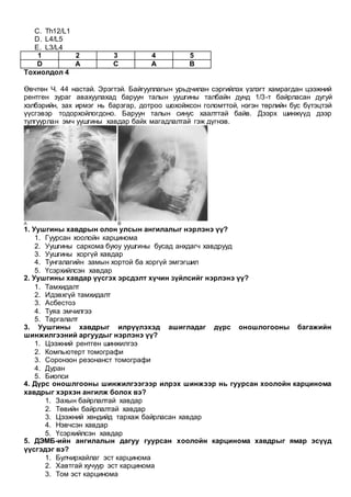 C. Th12/L1
D. L4/L5
E. L3/L4
1 2 3 4 5
D A C A B
Тохиолдол 4
Өвчтөн Ч. 44 настай. Эрэгтэй. Байгууллагын урьдчилан сэргийлэх үзлэгт хамрагдан цээжний
рентген зураг авахуулахад баруун талын уушгины талбайн дунд 1/3-т байрласан дугуй
хэлбэрийн, зах ирмэг нь барзгар, дотроо шохойжсон голомттой, нэгэн төрлийн бус бүтэцтэй
үүсгэвэр тодорхойлогдоно. Баруун талын синус хаалттай байв. Дээрх шинжүүд дээр
тулгуурлан эмч уушгины хавдар байх магадлалтай гэж дүгнэв.
1. Уушгины хавдрын олон улсын ангилалыг нэрлэнэ үү?
1. Гуурсан хоолойн карцинома
2. Уушгины саркома буюу уушгины бусад анхдагч хавдрууд
3. Уушгины хоргүй хавдар
4. Тунгалагийн замын хортой ба хоргүй эмгэгшил
5. Үсэрхийлсэн хавдар
2. Уушгины хавдар үүсгэх эрсдэлт хүчин зүйлсийг нэрлэнэ үү?
1. Тамхидалт
2. Идэвхгүй тамхидалт
3. Асбестоз
4. Туяа эмчилгээ
5. Таргалалт
3. Уушгины хавдрыг илрүүлэхэд ашигладаг дүрс оношлогооны багажийн
шинжилгээний аргуудыг нэрлэнэ үү?
1. Цээжний рентген шинжилгээ
2. Компьютерт томографи
3. Соронзон резонанст томографи
4. Дуран
5. Биопси
4. Дүрс оношлгооны шинжилгээгээр илрэх шинжээр нь гуурсан хоолойн карцинома
хавдрыг хэрхэн ангилж болох вэ?
1. Захын байрлалтай хавдар
2. Төвийн байрлалтай хавдар
3. Цээжний хөндийд тархаж байрласан хавдар
4. Нэвчсэн хавдар
5. Үсэрхийлсэн хавдар
5. ДЭМБ-ийн ангилалын дагуу гуурсан хоолойн карцинома хавдрыг ямар эсүүд
үүсгэдэг вэ?
1. Булчирхайлаг эст карцинома
2. Хавтгай хучуур эст карцинома
3. Том эст карцинома
 