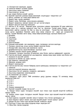 A. Осолдогчтой харилцаж, дуудах
B. Ухаангүй байвал тусламж дуудах
C. Амьсгалын замыг чөлөөлөх
D. Амьсгалалтыг чагнах
E. Цус алдаж байгаа эсэхийг шалгах
/16./ Зүрхний гаралтай цээжээр өвдөх эмнэлзүйн онцлогуудыг тэмдэглэнэ үү?
1. Өвчүү, цээжний тус газар дарж байгаа мэт
2. Өвдөлт мөр, гарлуу дамжина
3. Өвдөлт хүзүү, багалзуур, доод эрүүрүү дамжина
4. Өвдөлт хавирганы завсарт зөвхөн нэг цэгт хүчтэй илэрнэ
5. Өвдөлт амьсгал авах үед нэмэгдэнэ
/17./ Өвчтөн Б 36 настай, бөөрний архаг дутагдлын улмаас гемодиализ 28 удаа хийлгэсэн
боловч одоо юу ч хийгээд нэмэргүй гээд гэрт нь гаргасан. Түүний ухаан саруул, арьс,
амьсгалаас шивтэр үнэртдэг ба бие нь маш их загатнадаг. Түүний бүх бие хавантай ба
түүнд дотор муухайрах бөөлжих шинж маш ихээр илэрсэн тул идэж уух сонирхолгүй
болсон. Түүний бөөлжих эмгэг жамд ямар нейротрасмиторууд оролцож байгаа вэ?
1. Допамин
2. Гистамин
3. Серотонин
4. Холинэрг
5. Простогландин
/18./ Ерөнхий мэргэжлийн эмч амилуулах суурь тусламжаа зогсоох заалтууд
1. Тусламж үзүүлэгчид ослын орчны байдал аюултай болох
2. Осолдогчийн амьсгалын үйл ажиллагаа сэргэх
3. Дефибриллятортой аврах багийнхан хүрэлцэн ирэх
4. Тусламж үзүүлэгч бүрэн цуцаж туйлдах
5. Амилуулах тусламж үзүүлээд 30 минутаас илүү болох, хамтын шийдвэрийг үндэслэх
/19./ Гэмтсэн өвчтөнийг шаардлаггүй үед хөдөлгөж, зөөхөд ямар сөрөг нөлөө гарч болох вэ?
1. Хугарсан яс арьсийг цоолох
2. Хугарсан яс зөөлөн эд, судас гэмтээх
3. Цус алдалтыг нэмэгдүүлэх
4. Шарханд халдвар орох
5. Өвдөлт нэмэгдүүлэх
/20./ Гэмтсэн өвчтөн амь тэнссэн байдалд орсон шинжүүдэд хамаарахыг нь тэмдэглэнэ үү?
1. Ухаангүй
2. Амьсгал саадтай (хяхнасан амьсгал)
3. Амьсгалын тоо хэт цөөрсөн, олширсон, давчидсан
4. Амьсгалын хөдөлгөөн ажиглагдахгүй
5. Их хэмжээний цус алдсан
/21./ Хавдарын олон улсын TNM ангилалын дагуу уушгины хавдар T2 ангилалд ямар
хэмжээтэй байх вэ?
A. 2 cm >
B. 2 cm <
C. 3 cm <
D. 3 cm >
E. Хэмжээ хамаарахгүй
/22./ Зүрхний сүүдрийн өндөр гэж юу вэ?
A. Баруун талын судас тосгуурын өнцгийг зүүн талын зүрх өрцний өнцөгтэй холбосон
шулуун шугам
B. Баруун талын судас тосгуурын өнцгийг баруун талын зүрх өрцний өнцөгтэй холбосон
шулуун шугам
C. Зүрх судасны сүүдрийн хамгийн захын 2 нумаас тэгш татсан шугамуудын урт
D. Зүүн ховдлын нумын эхнээс зүүн зүрх өрцний өнцөгт татсан шулуун шугам
E. Баруун ба зүүн талын зүрх өрцний өнцгийг холбосон шугам
/23./ Рентгенд 2 талын өрц ямар сүүдрээр илэрч харагдах вэ?
A. Жигд биш төвгөр сүүдрээр
 