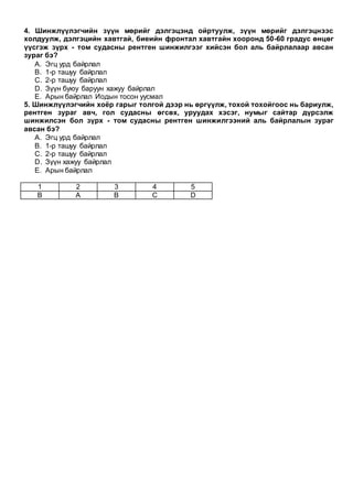 4. Шинжлүүлэгчийн зүүн мөрийг дэлгэцэнд ойртуулж, зүүн мөрийг дэлгэцнээс
холдуулж, дэлгэцийн хавтгай, биеийн фронтал хавтгайн хооронд 50-60 градус өнцөг
үүсгэж зүрх - том судасны рентген шинжилгээг хийсэн бол аль байрлалаар авсан
зураг бэ?
A. Эгц урд байрлал
B. 1-р ташуу байрлал
C. 2-р ташуу байрлал
D. Зүүн буюу баруун хажуу байрлал
E. Арын байрлал Иодын тосон уусмал
5. Шинжлүүлэгчийн хоёр гарыг толгой дээр нь өргүүлж, тохой тохойгоос нь бариулж,
рентген зураг авч, гол судасны өгсөх, уруудах хэсэг, нумыг сайтар дүрсэлж
шинжилсэн бол зүрх - том судасны рентген шинжилгээний аль байрлалын зураг
авсан бэ?
A. Эгц урд байрлал
B. 1-р ташуу байрлал
C. 2-р ташуу байрлал
D. Зүүн хажуу байрлал
E. Арын байрлал
1 2 3 4 5
B A B C D
 