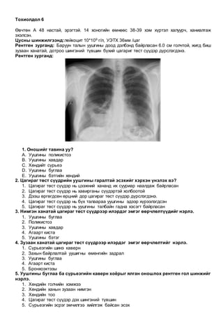 Тохиолдол 6
Өвчтөн А 48 настай, эрэгтэй. 14 хоногийн өмнөөс 38-39 хэм хүртэл халуурч, ханиалгаж
эхэлсэн.
Цусны шинжилгээнд:лейкоцит 10*109 г/л, УЭТХ 36мм /цаг
Рентген зурганд: Баруун талын уушгины доод дэлбэнд байрласан 6.0 см голчтой, жигд биш
зузаан ханатай, дотроо шингэний түвшин бүхий цагариг төст сүүдэр дүрслэгдэнэ.
Рентген зурганд:
1. Оношийг тавина уу?
A. Уушгины поликистоз
B. Уушгины хавдар
C. Хөндийт сүрьеэ
D. Уушгины буглаа
E. Уушгины бэтгийн хөндий
2. Цагираг төст сүүдрийн уушгины гаралтай эсэхийг хэрхэн үнэлэх вэ?
1. Цагираг төст сүүдэр нь цээжний хананд их сууриар наалдаж байрласан
2. Цагираг төст сүүдэр нь хавирганы сүүдэртэй холбоотой
3. Дээш өргөгдсөн өрцний дор цагираг төст сүүдэр дүрслэгдэнэ.
4. Цагираг төст сүүдэр нь бүх талаараа уушгины эдээр хүрээлэгдсэн
5. Цагираг төст сүүдэр нь уушгины талбайн гадна хэсэгт байрласан
3. Нимгэн ханатай цагираг төст сүүдрээр илэрдэг эмгэг өөрчлөлтүүдийг нэрлэ.
1. Уушгины буглаа
2. Поликистоз
3. Уушгины хавдар
4. Агаарт киста
5. Уушгины бэтэг
4. Зузаан ханатай цагираг төст сүүдрээр илэрдэг эмгэг өөрчлөлтийг нэрлэ.
1. Сүрьеэгийн шинэ каверн
2. Захын байрлалтай уушигны өмөнгийн задрал
3. Уушгины буглаа
4. Агаарт киста
5. Бронхоэктэзы
5. Уушгины буглаа ба сүрьеэгийн каверн хоёрыг ялган оношлох рентген гол шинжийг
нэрлэ.
1. Хөндийн голчийн хэмжээ
2. Хөндийн ханын зузаан нимгэн
3. Хөндийн тоо
4. Цагираг төст сүүдэр дэх шингэний түвшин
5. Сүрьеэгийн эсрэг эмчилгээ хийлгэж байсан эсэх
 