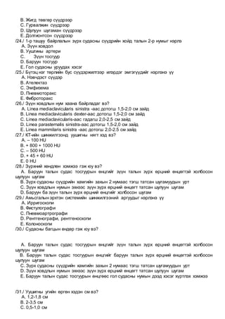 B. Жигд төвгөр сүүдрээр
C. Гурвалжин сүүдрээр
D. Шулуун шугаман сүүдрээр
E. Долгионтсон сүүдрээр
/24./ 1-р ташуу байрлалын зүрх судасны сүүдрийн хойд талын 2-р нумыг нэрлэ
A. Зүүн ховдол
B. Уушгины артери
C. Зүүн тосгуур
D. Баруун тосгуур
E. Гол судасны уруудах хэсэг
/25./ Бүтэц нэг төрлийн бус сүүдэржилтээр илэрдэг эмгэгүүдийг нэрлэнэ үү
A. Нэвчдэст сүүдэр
B. Ателектаз
C. Эмфизема
D. Пневмоторакс
E. Фиброторакс
/26./ Зүүн ховдлын нум хаана байрладаг вэ?
A. Linea mediaclavicularis sinistra -аас дотогш 1,5-2,0 см зайд
B. Linea mediaclavicularis dexter-аас дотогш 1,5-2,0 см зайд
C. Linea mediaclavicularis-аас гадагш 2,0-2,5 см зайд
D. Linea parasternalis sinistra-aaс дотогш 1,5-2,0 см зайд
E. Linea mammilaris sinistra -аас дотогш 2,0-2.5 см зайд
/27./ КТ-ийн шинжилгээнд уушигны нягт хэд вэ?
A. – 100 HU
B. + 800 + 1000 HU
C. – 500 HU
D. + 45 + 60 HU
E. 0 HU
/28./ Зүрхний хөндлөн хэмжээ гэж юу вэ?
A. Баруун талын судас тосгуурын өнцгийг зүүн талын зүрх өрцний өнцөгтэй холбосон
шулуун шугам
B. Зүрх судасны сүүдрийн хамгийн захын 2 нумаас тэгш татсан шугамуудын урт
C. Зүүн ховдлын нумын эхнээс зүүн зүрх өрцний өнцөгт татсан шулуун шугам
D. Баруун ба зүүн талын зүрх өрцний өнцгийг холбосон шугам
/29./ Амьсгалын эрхтэн системийн шинжилгээний аргуудыг нэрлэнэ үү
A. Ирригоскопи
B. Фистулографи
C. Пневмоартрографи
D. Рентгенографи, рентгеноскопи
E. Колоноскопи
/30./ Судасны багцын өндөр гэж юу вэ?
A. Баруун талын судас тосгуурын өнцгийг зүүн талын зүрх өрцний өнцөгтэй холбосон
шулуун шугам
B. Баруун талын судас тосгуурын өнцгийг баруун талын зүрх өрцний өнцөгтэй холбосон
шулуун шугам
C. Зүрх судасны сүүдрийн хамгийн захын 2 нумаас тэгш татсан шугамуудын урт
D. Зүүн ховдлын нумын эхнээс зүүн зүрх өрцний өнцөгт татсан шулуун шугам
E. Баруун талын судас тосгуурын өнцгөөс гол судасны нумын дээд хэсэг хүртлэх хэмжээ
/31./ Уушигны угийн өргөн хэдэн см вэ?
A. 1,2-1,8 см
B. 2-3,5 см
C. 0,5-1,0 см
 