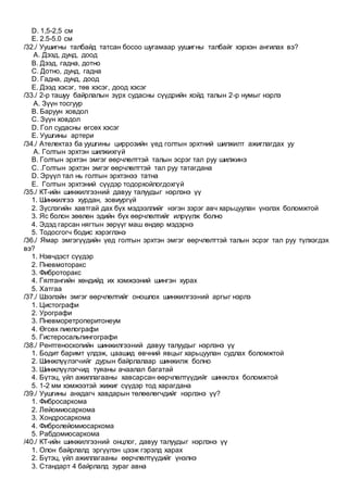D. 1,5-2,5 см
E. 2.5-5.0 см
/32./ Уушигны талбайд татсан босоо шугамаар уушигны талбайг хэрхэн ангилах вэ?
A. Дээд, дунд, доод
B. Дээд, гадна, дотно
C. Дотно, дунд, гадна
D. Гадна, дунд, доод
E. Дээд хэсэг, төв хэсэг, доод хэсэг
/33./ 2-р ташуу байрлалын зүрх судасны сүүдрийн хойд талын 2-р нумыг нэрлэ
A. Зүүн тосгуур
B. Баруун ховдол
C. Зүүн ховдол
D. Гол судасны өгсөх хэсэг
E. Уушгины артери
/34./ Ателектаз ба уушгины циррозийн үед голтын эрхтний шилжилт ажиглагдах уу
A. Голтын эрхтэн шилжихгүй
B. Голтын эрхтэн эмгэг өөрчлөлттэй талын эсрэг тал руу шилжинэ
C. .Голтын эрхтэн эмгэг өөрчлөлттэй тал руу татагдана
D. Эрүүл тал нь голтын эрхтэнээ татна
E. Голтын эрхтэний сүүдэр тодорхойлогдохгүй
/35./ КТ-ийн шинжилгээний давуу талуудыг нэрлэнэ үү
1. Шинжилгээ хурдан, зовиургүй
2. Зүслэгийн хавтгай дах бүх мэдээллийг нэгэн зэрэг авч харьцуулан үнэлэх боломжтой
3. Яс болон зөөлөн эдийн бүх өөрчлөлтийг илрүүлж болно
4. Эдэд гарсан нягтын зөрүүг маш өндөр мэдэрнэ
5. Тодосгогч бодис хэрэглэнэ
/36./ Ямар эмгэгүүдийн үед голтын эрхтэн эмгэг өөрчлөлттэй талын эсрэг тал руу түлхэгдэх
вэ?
1. Нэвчдэст сүүдэр
2. Пневмоторакс
3. Фиброторакс
4. Гялтангийн хөндийд их хэмжээний шингэн хурах
5. Хатгаа
/37./ Шээлэйн эмгэг өөрчлөлтийг оношлох шинжилгээний аргыг нэрлэ
1. Цистографи
2. Урографи
3. Пневморетроперитонеум
4. Өгсөх пиелографи
5. Гистеросальпингографи
/38./ Рентгеноскопийн шинжилгээний давуу талуудыг нэрлэнэ үү
1. Бодит баримт үлдэж, цаашид өвчний явцыг харьцуулан судлах боломжтой
2. Шинжлүүлэгчийг дурын байрлалаар шинжилж болно
3. Шинжлүүлэгчид туяаны ачаалал багатай
4. Бүтэц, үйл ажиллагааны хавсарсан өөрчлөлтүүдийг шинжлэх боломжтой
5. 1-2 мм хэмжээтэй жижиг сүүдэр тод харагдана
/39./ Уушгины анхдагч хавдарын төлөөлөгчдийг нэрлэнэ үү?
1. Фибросаркома
2. Лейомиосаркома
3. Хондросаркома
4. Фибролейомиосаркома
5. Рабдомиосаркома
/40./ КТ-ийн шинжилгээний онцлог, давуу талуудыг нэрлэнэ үү
1. Олон байрлалд эргүүлэн цээж гэрэлд харах
2. Бүтэц, үйл ажиллагааны өөрчлөлтүүдийг үнэлнэ
3. Стандарт 4 байрлалд зураг авна
 