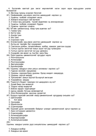 4. Зүслэгийн хавтгай дах эмгэг өөрчлөлтийг нэгэн зэрэг харж харьцуулан үнэлэх
боломжтой
5. Өвчтөнд туяаны ачаалал багатай
/41./ Эмфиземийн үед илрэх рентген шинжүүдийг нэрлэнэ үү
1. Уушигны талбайн агааржилт ихсэх
2. Хавирга хоорондын зай өргөсөх
3. 2 талын өрц доошилж, түүний хөдөлгөөн нь хязгаарлагдах
4. Уушигны талбайн агааржилт буурах
5. Уушигны зураглал олшрох
/42./ КТ-ийн шинжилгээнд ямар туяа ашиглах вэ?
1. Гамма туяа
2. Бетта туяа
3. Альфа туяа
4. Икс туяа
5. Соронзон туяа
/43./ Ателектазийн үед илрэх рентген шинжүүдийг нэрлэнэ үү
1. Бүтэц нэг төрлийн бус сүүдэржилт
2. Гэмтээсэн дэлбэн, сегментийнхээ хэлбэр, хэмжээг давтсан сүүдэр
3. Голтын эрхтэн эмгэгтэй талын эсрэг тал руу түлхэгдэнэ
4. Голтын эрхтэн эмгэгтэй тал руу шилжинэ.
5. Сүүдрийн зах ирмэг нь тод бус, жигд биш
/44./ Зүрх судасны шинжилгээний аргуудыг нэрлэ
1. Рентгеноскопи
2. Ангиографи
3. Рентгенографи
4. Фистулографи
5. Бронхографи
/45./ Уушгины хавдрын олон улсын ангилалыг нэрлэнэ үү?
1. Гуурсан хоолойн карцинома
2. Уушгины саркома буюу уушгины бусад анхдагч хавдарууд
3. Уушгины хоргүй хавдар
4. Тунгалагийн замын хортой ба хоргүй эмгэгшил
5. Үсэрхийлсэн хавдар
/46./ Тодосгогч бодист тавигдах гол шаардлага юу вэ?
1. Хүний биед гаж нөлөөгүй
2. Тодрох чанар өндөртэй
3. Биеээс хурдан гадагшилдаг
4. Цусны химийн бүтцэд нөлөөлдөггүй
5. Хоол боловсруулах шүүсэнд уусдаггүй
/47./ Бүдүүн гэдэсний эмгэгийг ямар шинжилгээний аргуудаар оношлох вэ?
1. Цистографи
2. Хэт авиа
3. Урографи
4. Ирригоскопи
5. Сцинтиграфи
/48./ Зүрхний цусан хангамжийн байдлыг үнэлдэг шинжилгээний аргыг нэрлэнэ үү
1. Зүрх сэтгүүрдэх шинжилгээ
2. Сцинтиграфи
3. Ангиокардиографи
4. Коронарографи
5. Ангиопульмографи
/49./
Уушгины хавдрыг үнэлэх дүрс оношлогооны шинжүүдийг нэрлэнэ үү?
1. Хавдрын хэлбэр
2. Хавдрын зах ирмэг
 