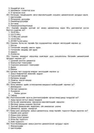 3. Хөндийтэй эсэх
4. Шохойжсон голомттой эсэх
5. Уг өргөссөн эсэх
/50./ Аяганцар, тэвшинцэрийн эмгэг өөрчлөлтүүдийг оношлох шинжилгээний аргуудыг нэрлэ
1. Цистографи
2. Ялгаруулах урографи
3. Пневмоартрографи
4. Хэт авиа
5. Пневморетроперитонеум
/51./ Хэвлийн хөндийн эрхтний хэт авиан шинжилгээнд хэдэн Мгц давтамжтай үүсгэн
бүртгэгч ашиглах вэ?
1. 16-20 Мгц
2. 5.0-7.5 Мгц
3. 7.5 Мгц-ээс дээшээ
4. 3.5-5.0 Мгц
5. 20 000 Гц-ээс дээш
/52./ Уушгины бүтэц нэг төрлийн бус сүүдэржилтээр илэрдэг эмгэгүүдийг нэрлэнэ үү
1. Хатгаа
2. Гялтангийн хөндийд шингэн хурах
3. Гялтангийн хөндийд хий хурах
4. Цирроз
5. Ателектаз
/53./ Уушгины хавдарыг илрүүлхэд ашигладаг дүрс оношлогооны багажийн шинжилгээний
аргуудыг нэрлэнэ үү?
1. Цээжний рентген шинжилгээ
2. Компьютерт томографи
3. Соронзон резонанст томографи
4. Дуран
5. Биопси
/54./ Цагираг төст сүүдрээр илэрдэг эмгэгүүдийг нэрлэнэ үү
1. Захын байрлалтай өмөнгийн задрал
2. Сүрьеэгийн хөндий
3. Буглааны хөндий
4. Уушигны хоргүй хавдар
5. Гамартома
/55./ Ясны жинхэнэ эдийн остеосаркома хавдарын хэлбэрүүдийг нэрлэнэ үү?
1. Давхардсан
2. Нягтарч зузаарсан
3. Хүндэрсэн
4. Хайлж ууссан
5. Гибрид
/56./ Рентгеноскопийн арга нь рентгенографийн аргаас ямар давуу талуудтай вэ?
1. Эдэд гарсан нягтын зөрүүг мэдэрнэ
2. Бүтэц үйл ажиллагааны хавсарсан өөрчлөлтүүдийг илрүүлнэ
3. Өвчтөнд туяаны ачаалал багатай
4. Эрхтний физиологийн хөдөлгөөн, үйл ажиллагааг үнэлнэ
5. Шинжилгээ хурдан, зовиургүй
/57./ Бөөр шээс дамжуулах замын шинжилгээнд ямар төрлийн тодосгогч бодис хэрэглэх вэ?
1. Барийн усан уусмал
2. Иодын усан уусмал
3. Иодын тосон уусмал
4. Ионы бус тодосгогч
5. Хийн тодосгогч
/58./ Хоол боловсруулах замын рентген шинжилгээний аргуудыг нэрлэ
1. Флюорографи
2. Цистографи
 