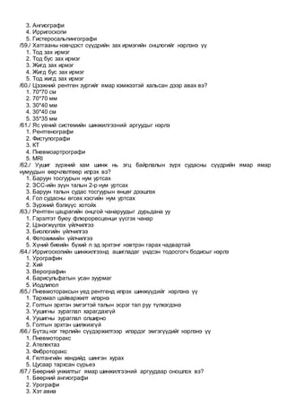 3. Ангиографи
4. Ирригоскопи
5. Гистеросальпингографи
/59./ Хатгааны нэвчдэст сүүдрийн зах ирмэгийн онцлогийг нэрлэнэ үү
1. Тод зах ирмэг
2. Тод бус зах ирмэг
3. Жигд зах ирмэг
4. Жигд бус зах ирмэг
5. Тод жигд зах ирмэг
/60./ Цээжний рентген зургийг ямар хэмжээтэй хальсан дээр авах вэ?
1. 70*70 см
2. 70*70 мм
3. 30*40 мм
4. 30*40 см
5. 35*35 мм
/61./ Яс үений системийн шинжилгээний аргуудыг нэрлэ
1. Рентгенографи
2. Фистулографи
3. КТ
4. Пневмоартрографи
5. MRI
/62./ Уушиг зүрхний хам шинж нь эгц байрлалын зүрх судасны сүүдрийн ямар ямар
нумуудын өөрчлөлтөөр илрэх вэ?
1. Баруун тосгуурын нум уртсах
2. ЗСС-ийн зүүн талын 2-р нум уртсах
3. Баруун талын судас тосгуурын өнцөг дээшлэх
4. Гол судасны өгсөх хэсгийн нум уртсах
5. Зүрхний бэлхүүс хотойх
/63./ Рентген цацрагийн онцгой чанаруудыг дурьдана уу
1. Гэрэлтэт буюу флюроресценци үүсгэх чанар
2. Цэнэгжүүлэх үйлчилгээ
3. Биологийн үйлчилгээ
4. Фотохимийн үйлчилгээ
5. Хүний биеийн бүхий л эд эрхтэнг нэвтрэн гарах чадвартай
/64./ Ирригоскопийн шинжилгээнд ашигладаг үндсэн тодосгогч бодисыг нэрлэ
1. Урографин
2. Хий
3. Верографин
4. Барисульфатын усан зуурмаг
5. Иодлипол
/65./ Пневмотораксын үед рентгенд илрэх шинжүүдийг нэрлэнэ үү
1. Тархмал цайваржилт илэрнэ
2. Голтын эрхтэн эмгэгтэй талын эсрэг тал руу түлхэгдэнэ
3. Уушигны зураглал харагдахгүй
4. Уушигны зураглал олширно
5. Голтын эрхтэн шилжихгүй
/66./ Бүтэц нэг төрлийн сүүдэржилтээр илэрдэг эмгэгүүдийг нэрлэнэ үү
1. Пневмоторакс
2. Ателектаз
3. Фиброторакс
4. Гялтангийн хөндийд шингэн хурах
5. Цусаар тархсан сүрьеэ
/67./ Бөөрний унжилтыг ямар шинжилгээний аргуудаар оношлох вэ?
1. Бөөрний ангиографи
2. Урографи
3. Хэт авиа
 