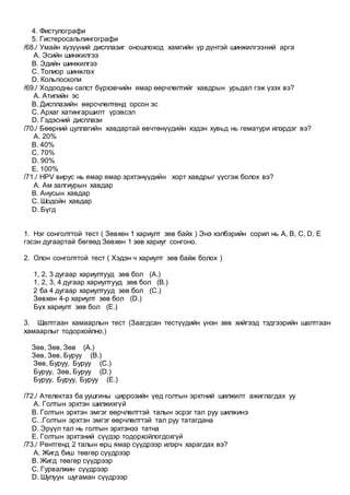 4. Фистулографи
5. Гистеросальпингографи
/68./ Умайн хүзүүний дисплазиг оношлоход хамгийн үр дүнтэй шинжилгээний арга
A. Эсийн шинжилгээ
B. Эдийн шинжилгээ
C. Толиор шинжлэх
D. Кольпоскопи
/69./ Ходоодны салст бүрхэвчийн ямар өөрчлөлтийг хавдрын урьдал гэж үзэх вэ?
A. Атипийн эс
B. Дисплазийн өөрсчлөлтөнд орсон эс
C. Архаг хатингаршилт үрэвсэл
D. Гэдэсний дисплази
/70./ Бөөрний цуллагийн хавдартай өвчтөнүүдийн хэдэн хувьд нь гематури илэрдэг вэ?
A. 20%
B. 40%
C. 70%
D. 90%
E. 100%
/71./ HPV вирус нь ямар ямар эрхтэнүүдийн хорт хавдрыг үүсгэж болох вэ?
A. Ам залгиурын хавдар
B. Анусын хавдар
C. Шодойн хавдар
D. Бүгд
1. Нэг сонголттой тест ( Зөвхөн 1 хариулт зөв байх ) Энэ хэлбэрийн сорил нь A, B, C, D, E
гэсэн дугаартай бөгөөд Зөвхөн 1 зөв хариуг сонгоно.
2. Олон сонголттой тест ( Хэдэн ч хариулт зөв байж болох )
1, 2, 3 дугаар хариултууд зөв бол (A.)
1, 2, 3, 4 дугаар хариултууд зөв бол (B.)
2 ба 4 дугаар хариултууд зөв бол (C.)
Зөвхөн 4-р хариулт зөв бол (D.)
Бүх хариулт зөв бол (E.)
3. Шалтгаан хамаарлын тест (Заагдсан тестүүдийн үнэн зөв хийгээд тэдгээрийн шалтгаан
хамаарлыг тодорхойлно.)
Зөв, Зөв, Зөв (A.)
Зөв, Зөв, Буруу (B.)
Зөв, Буруу, Буруу (C.)
Буруу, Зөв, Буруу (D.)
Буруу, Буруу, Буруу (E.)
/72./ Ателектаз ба уушгины циррозийн үед голтын эрхтний шилжилт ажиглагдах уу
A. Голтын эрхтэн шилжихгүй
B. Голтын эрхтэн эмгэг өөрчлөлттэй талын эсрэг тал руу шилжинэ
C. .Голтын эрхтэн эмгэг өөрчлөлттэй тал руу татагдана
D. Эрүүл тал нь голтын эрхтэнээ татна
E. Голтын эрхтэний сүүдэр тодорхойлогдохгүй
/73./ Рентгенд 2 талын өрц ямар сүүдрээр илэрч харагдах вэ?
A. Жигд биш төвгөр сүүдрээр
B. Жигд төвгөр сүүдрээр
C. Гурвалжин сүүдрээр
D. Шулуун шугаман сүүдрээр
 