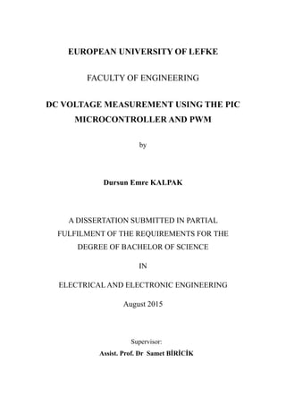EUROPEAN UNIVERSITY OF LEFKE
FACULTY OF ENGINEERING
DC VOLTAGE MEASUREMENT USING THE PIC
MICROCONTROLLER AND PWM
by
Dursun Emre KALPAK
A DISSERTATION SUBMITTED IN PARTIAL
FULFILMENT OF THE REQUIREMENTS FOR THE
DEGREE OF BACHELOR OF SCIENCE
IN
ELECTRICAL AND ELECTRONIC ENGINEERING
August 2015
Supervisor:
Assist. Prof. Dr Samet BİRİCİK
 