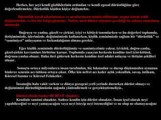 Herkes, her ?eyi kendi g?zlklerinin ard?ndan ve kendi egosal drstl?ne g?re de?erlendirmekte. Drstlk ki?iden ki?iye de?i?mekte.  Drstlk kendi ??karlar?m?za ve arzular?m?z?n tatmin edilmesine uygun olarak ?ekil de?i?tirmekte, ve bin bir k?l??a girmekte. Neden, nas?l drst olmam?z gerekti?i ise ?oktan unutulmu? durumda.  Do?ruyu ve yanl???, gzeli ve ?irkini, iyiyi ve k?ty tan?mlarken ve bu de?erleri toplumda, ileti?imimizde, i?lerimizde, de?i?imimizde kullan?rken, ki?ilik zeminimizde sa?lam bir drstlk ve samimiyet anlay???n?n ve fark?ndal???n?n olmas? gerekir. E?er ki?ilik zemininde drstl?mz ve samimiyetimiz yoksa; iyi-k?t, do?ru-yanl??, gzel-?irkin kavramlar? birbirine kar???r. Toplumda ya?ayan herkesin kendine ?zel iyisi-k?ts, do?rusu-yanl??? olu?ur. Daha ileri gidersek herkesin kendine ?zel adalet anlay??? ve ileti?im ?ekilleri olu?ur.  Sonu?ta ortaya milyonlarca insan taraf?ndan, hi? b?kmadan ve durup d?nmeden oynanan binlerce senenin ac? tablosu ortaya ??kar. ?fke kin nefret ac? keder a?l?k yoksulluk, sava?, intikam, Kresel Is?nma ve Kresel Felaketler.  ?nsano?lu hala vakit varken ve dnya gezegeni yerli yerinde dururken drst olmay? ve de?i?imimizi drstl?mzn ?????nda y?nlendirmeli ve ger?ekle?tirmeliyiz..  Drst olmak basit?e D?R?ST olmakt?r.  Kendinle samimi olmakt?r. Sadece kendin i?in drst olmakt?r. ?nsan i?sel olarak neyi yapabilece?ini ve neyi yamayaca??n? veya neyi isteyip neyi istemedi?ini ve ne olup ne olamayaca??n? 