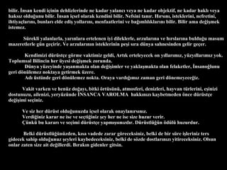 bilir. ?nsan kendi i?inin dehlizlerinde ne kadar yalanc? veya ne kadar objektif, ne kadar hakl? veya haks?z oldu?unu bilir. ?nsan i?sel olarak kendini bilir. Nefsini tan?r. H?rs?n?, isteklerini, nefretini, ihtiya?lar?n?, bunlar? elde edi? yollar?n?, menfaatlerini ve ba??ml?l?klar?n? bilir. Bilir ama de?i?mek istemez.  Srekli yalanlarla, yar?nlara ertelenen iyi dileklerle, arzular?na ve h?rslar?na buldu?u masum mazeretlerle gn ge?irir. Ve arzular?n?n isteklerinin pe?i s?ra dnya sahnesinden gelir ge?er. Kendimizi drst?e g?rme vaktimiz geldi, Art?k erteleyecek on y?llar?m?z, yzy?llar?m?z yok. Toplumsal Bilincin her yesi de?i?mek zorunda.  Dnya yzeyinde ya?anmakta olan de?i?imler ve yakla?makta olan felaketler, ?nsano?lunu geri d?nlemez noktaya getirmek zere.  Ad? stnde geri d?nlemez nokta. Oraya vard???m?z zaman geri d?nemeyece?iz.  Vakit varken ve henz do?ay?, bitki ?rtsn, atmosferi, denizleri, hayvan trlerini, e?inizi dostunuzu, ailenizi, yeryznde ?NSANCA VAROLMA  hakk?n?z? kaybetmeden ?nce drst?e de?i?imi se?iniz. Ve siz her drst oldu?unuzda i?sel olarak onaylan?rs?n?z.  Verdi?iniz karar ne ise ve se?ti?iniz ?ey her ne ise size huzur verir.  ?nk bu karar? ve se?imi drst?e yapm??s?n?zd?r. Drstl?n ?dl huzurdur.  Belki drstl?nzden, k?sa vadede zarar g?receksiniz, belki de bir sre i?leriniz ters gidecek sahip oldu?unuz ?eyleri kaybedeceksiniz, belki de s?zde dostlar?n?z? yitireceksiniz. Olsun onlar zaten size ait de?illerdi. B?rak?n gidenler gitsin. 