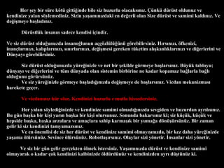 Her ?ey bir sre k?t gitti?inde bile siz huzurlu olacaks?n?z. ?nk drst oldunuz ve kendinize yalan s?ylemediniz. Sizin ya?am?n?zdaki en de?erli olan Size drst ve samimi kald?n?z. Ve de?i?meye ba?lad?n?z.  Drstlk insan?n sadece kendisi i?indir. Ve siz drst oldu?unuzda insano?lunun a?g?zll?n g?rebilirsiniz. H?rs?n?z?, ?fkenizi, inan?lar?n?z?, kal?plar?n?z?, s?n?rlar?n?z?, de?i?mesi gereken tketim al??kanl?klar?n?z? ve di?erlerini ve Dnyay? g?rebilirsiniz.  Siz drst oldu?unuzda yre?inizle ve net bir ?ekilde g?rmeye ba?lars?n?z. Byk tabloyu; dnyay? ve di?erlerini ve tm dnyada olan sistemin birbirine ne kadar kopamaz ba?larla ba?l? oldu?unu g?rrsnz.  Ve siz yre?inizle g?rmeye ba?lad???n?zda de?i?meye de ba?lars?n?z. Vicdan mekanizmas? harekete ge?er.  Ve vicdan?n?z hr olur. Kendinizi huzurlu e mutlu hissedersiniz. Her yalan s?yledi?inizde ve kendinize samimi olmad???n?zda sevgiden ve huzurdan ayr?l?s?n?z. Bu gn ba?ka bir ki?i yar?n ba?ka bir ki?i olursunuz. Sonunda bakars?n?z ki; siz k?k, k?k ve hepside ba?ka, ba?ka arzulara ve ama?lara sahip karma??k bir yuma?a d?n?rsnz. Bir zaman gelir ki siz kendinizi tan?yamazs?n?z.  Ve en ?nemlisi de siz her drst ve kendinize samimi olmay???n?zda, bir kez daha yre?inizde ya?ama ?lrsnz. Sevince ?lrsnz. Robotla??rs?n?z. Olaylar sizi y?netir. ?nsanlar sizi y?netir. Ve siz bir gn gelir ger?ekten ?lmek istersiniz. Ya?am?n?zda drst ve kendinize samimi olmayarak o kadar ?ok kendinizi kalbinizde ?ldrdnz ve kendinizden ayr? d?tnz ki.  