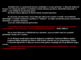 Kendimiz i?in ve ya?am?m?zda huzuru, mutlulu?u ve sevgiyi getirmek  ve dnyada de?i?erek ?nsanca Var olmak i?in drst ve kendimize samimi olmam?z gerekiyor. Drstlk bula??c?d?r ve g?l C cesur ki?ili?i de beraberinde getirir.  Siz drst olunca di?erleri de drst olmak zorunda kalacakt?r. Ne ekerseniz onu bi?ersiniz. Tassavuffa g?re dnya bir aynalar evrenidir. Siz kendinizde drstl? ve kendine samimiyeti ya?ad?k?a ve olduk?a  size di?er insanlardan gelen yans?malarda drstlk ve samimiyet olacakt?r.  Ayna size, sizden ba?kas?n? g?steremez.   Senin ?nne parlak bir ayna gibi durdu?umda, i?ime bakt?n ve kendi yans?man? g?rdn. Sonra dedin ki, seni seviyorum. Oysa sevdi?in i?imdeki kendindir   Halil C?BRAN Siz ne iseniz dnyan?z ve ili?kileriniz de o olacakt?r. Ayna ne kadar temiz ise aynadaki g?rntde o kadar net ve a??kt?r. Ve siz drst?e kendi i?inize bakarak de?i?meyi se?ti?inizde, Toplumsal Bilin?te de?i?ir.  Toplumsal Bilin? de?i?ti?i i?in Dnya, bitki ?rts, atmosfer her ?ey dengelenmeye ba?lar. Ve ?nsanl?k di?erlerine ve dnyaya zarars?z hale gelmeye ba?lad??? i?in Sevgi Bilincine do?ru yol al?r. Ve insanl?k Ailesi Dnya gezegeninde yeni bir ?nsanca Varolu?u bilin?li olarak, vakit ge? olmadan drst?e se?mi? olur. 