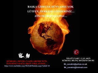 N?LG?N NART / CAN AKIN K?RESEL B?L?N? DE????M GRUBU BA?KA G?DECEK D?NYAMIZ YOK  L?TFEN, HERKESE G?NDER?N?Z Z?NC?R? BOZMAYINIZ K?RESEL ISINMA YAZILARIMIZ ???N, ?NTERNET BA?LI ?KEN TIKLAYINIZ http://www.turklider.org/TR/EditModule.aspx?tabid=1038&mid=8373&ItemID=4905&ItemIndex=9   Mr _ canakin @ yahoo . co . uk   Mr _ canakin @ hotmail .com 