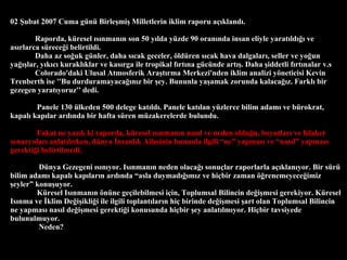 02 ?ubat 2007 Cuma gn Birle?mi? Milletlerin iklim raporu a??kland?. Raporda, kresel ?s?nman?n son 50 y?lda yzde 90 oran?nda insan eliyle yarat?ld??? ve as?rlarca srece?i belirtildi.  Daha az so?uk gnler, daha s?cak geceler, ?ldren s?cak hava dalgalar?, seller ve yo?un ya???lar, y?k?c? kurakl?klar ve kas?rga ile tropikal f?rt?na gcnde art??. Daha ?iddetli f?rt?nalar v.s   Colorado'daki Ulusal Atmosferik Ara?t?rma Merkezi'nden iklim analizi y?neticisi Kevin Trenberth ise ''Bu durduramayaca??n?z bir ?ey. Bununla ya?amak zorunda kalaca??z. Farkl? bir gezegen yarat?yoruz'' dedi.  Panele 130 lkeden 500 delege kat?ld?. Panele kat?lan yzlerce bilim adam? ve brokrat, kapal? kap?lar ard?nda bir hafta sren mzakerelerde bulundu.    Fakat ne yaz?k ki raporda, kresel ?s?nman?n nas?l ve neden oldu?u, boyutlar? ve felaket senaryolar? anlat?l?rken, dnya ?nsanl?k Ailesinin bununla ilgili ne yapmas? ve nas?l yapmas? gerekti?i belirtilmedi.  Dnya Gezegeni ?s?n?yor. Is?nman?n neden olaca?? sonu?lar raporlarla a??klan?yor. Bir sr bilim adam? kapal? kap?lar?n ard?nda asla duymad???m?z ve hi?bir zaman ??renemeyece?imiz ?eyler konu?uyor.  Kresel Is?nman?n ?nne ge?ilebilmesi i?in, Toplumsal Bilincin de?i?mesi gerekiyor. Kresel Is?nma ve ?klim De?i?ikli?i ile ilgili toplant?lar?n hi? birinde de?i?mesi ?art olan Toplumsal Bilincin ne yapmas? nas?l de?i?mesi gerekti?i konusunda hi?bir ?ey anlat?lm?yor. Hi?bir tavsiyede bulunulmuyor.  Neden?  