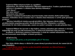 Toplumsal Bilinci olu?turan bizler ne yapabiliriz: De?i?meliyiz. Her birimiz de?i?meliyiz. Bilicimizi de?i?tirmeliyiz. Yeniden yap?land?rmal?y?z.  Dnyaya ve Kendimize ve olmakta olana drst?e bakmal?y?z. Neler oluyor? Bize neler oluyor?  Dnyam?za neler oluyor? Drst?e, kendimizi kand?rmadan, hayal kurmadan, mit etmeden, hi?bir kal?ba inanca, s?ylentiye, beklentilere f?rsat vermeden; bize ve olmakta olana bakmam?z ve saf bir g?zle g?rmemiz gerekiyor.  Drst?e bakabilirsek olanlara ger?e?i g?rebiliriz. E?er bak???m?z drst de?ilse g?rdklerimizde ?arp?t?lm?? ger?ekler olarak g?rnecektir bize. Zihnimizin ve nefsimizin labirentinde bir sre daha oyalanaca??z, zaman son saatleri vurmadan ve son gn gelmeden ?nce.  Toplumsal Bilin?te her kavram ve olgu ki?ilere, zamana, mekanlara g?re anlam?n? ve mesaj?n? de?i?tirdi?i i?in art?k ayn? dili konu?am?yoruz. Ve dolay?s?yla birbirimizi anlayam?yoruz. Kendimizi ve Birbirimizi anlamaya ba?lamadan ve ortak bir zeminde bulu?madan ?nce tek bir kavram konusunda tan?m birli?ine varmam?z gerekiyor.  D?R?STL?K.   Ya oldu?un gibi g?rn, ya da g?rnd?n gibi ol Mevlana E?er bizler drst olmay? ve drst bir ya?am srmeyi ger?ekten istersek, her zaman i?in bir neden bulabiliriz.  Ve ?imdi Drst olmak i?in her ?eyden ?nemli bir nedenimiz var. Kresel Is?nma ve yakla?makta olan de?i?imler.  
