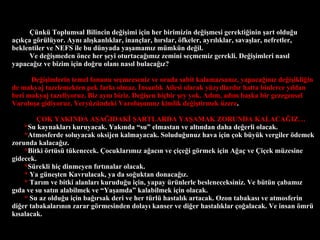 ?nk Toplumsal Bilincin de?i?imi i?in her birimizin de?i?mesi gerekti?inin ?art oldu?u a??k?a g?rlyor. Ayn? al??kanl?klar, inan?lar, h?rslar, ?fkeler, ayr?l?klar, sava?lar, nefretler, beklentiler ve NEFS ile bu dnyada ya?amam?z mmkn de?il. Ve de?i?meden ?nce her ?eyi oturtaca??m?z zemini se?memiz gerekli. De?i?imleri nas?l yapaca??z ve bizim i?in do?ru olan? nas?l bulaca??z? De?i?imlerin temel fonunu se?mezseniz ve orada sabit kalamazsan?z, yapaca??n?z de?i?ikli?in de makyaj tazelemekten pek fark? olmaz. ?nsanl?k Ailesi olarak yzy?llard?r hatta binlerce y?ldan beri makyaj tazeliyoruz. Biz ayn? biziz. De?i?en hi?bir ?ey yok. Ad?m, ad?m ba?ka bir gezegensel Varolu?a gidiyoruz. Yeryzndeki Varolu?umuz kimlik de?i?tirmek zere . ?OK YAKINDA A?A?IDAK? ?ARTLARDA YA?AMAK ZORUNDA KALACA?IZ * Su kaynaklar? kuruyacak. Yak?nda su elmastan ve alt?ndan daha de?erli olacak.  * Atmosferde soluyacak oksijen kalmayacak. Soludu?unuz hava i?in ?ok byk vergiler ?demek zorunda kalaca??z. * Bitki ?rts tkenecek. ?ocuklar?m?z a?ac?n ve ?i?e?i g?rmek i?in A?a? ve ?i?ek mzesine gidecek. * Srekli hi? dinmeyen f?rt?nalar olacak.  *   Ya gne?ten Kavrulacak, ya da so?uktan donaca??z. *   Tar?m ve bitki alanlar? kurudu?u i?in, yapay rnlerle besleneceksiniz. Ve btn ?abam?z g?da ve su sat?n alabilmek ve Ya?amda kalabilmek i?in olacak. *   Su az oldu?u i?in ba??rsak deri ve her trl hastal?k artacak. Ozon tabakas? ve atmosferin di?er tabakalar?n?n zarar g?rmesinden dolay? kanser ve di?er hastal?klar ?o?alacak. Ve insan ?mr k?salacak. 