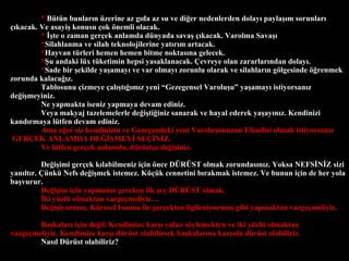 *   Btn bunlar?n zerine az g?da az su ve di?er nedenlerden dolay? payla??m sorunlar? ??kacak. Ve asayi? konusu ?ok ?nemli olacak. *   ??te o zaman ger?ek anlamda dnyada sava? ??kacak. Varolma Sava?? * Silahlanma ve silah teknolojilerine yat?r?m artacak.  * Hayvan trleri hemen hemen bitme noktas?na gelecek. * ?u andaki lx tketimin hepsi yasaklanacak. ?evreye olan zararlar?ndan dolay?. * Sade bir ?ekilde ya?amay? ve var olmay? zorunlu olarak ve silahlar?n g?lgesinde ??renmek zorunda kalaca??z. Tablosunu ?izmeye ?al??t???m?z yeni Gezegensel Varolu?u ya?amay? istiyorsan?z de?i?meyiniz.  Ne yapmakta iseniz yapmaya devam ediniz.  Veya makyaj tazelemelerle de?i?ti?iniz sanarak ve hayal ederek ya?ay?n?z. Kendinizi kand?rmaya ltfen devam ediniz. Ama e?er siz kendinizin ve Gezegendeki yeni Varolu?unuzun Efendisi olmak istiyorsan?z  GER?EK ANLAMDA DE???MEY? SE??N?Z.  Ve ltfen ger?ek anlamda, drst?e de?i?iniz.  De?i?imi ger?ek k?labilmeniz i?in ?nce D?R?ST olmak zorundas?n?z. Yoksa NEFS?N?Z sizi yan?lt?r. ?nk Nefs de?i?mek istemez. K?k cennetini b?rakmak istemez. Ve bunun i?in de her yola ba?vurur.  De?i?im i?in yapman?z gereken ilk ?ey D?R?ST olmak.  ?ki yzl olmaktan vazge?meliyiz  De?i?iyormu?, Kresel Is?nma ile ger?ekten ilgileniyormu? gibi yapmaktan vazge?meliyiz.  Ba?kalar? i?in de?il. Kendimize kar?? yalan s?ylemekten ve iki yzl olmaktan vazge?meliyiz. Kendimize kar?? drst olabilirsek ba?kalar?na kar??da drst olabiliriz.  Nas?l Drst olabiliriz? 