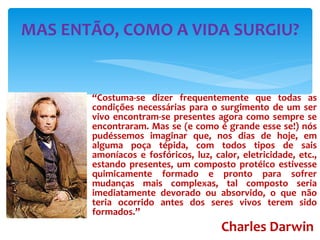 “ Costuma-se dizer frequentemente que todas as condições necessárias para o surgimento de um ser vivo encontram-se presentes agora como sempre se encontraram. Mas se (e como é grande esse se!) nós pudéssemos imaginar que, nos dias de hoje, em alguma poça tépida, com todos tipos de sais amoníacos e fosfóricos, luz, calor, eletricidade, etc., estando presentes, um composto protéico estivesse quimicamente formado e pronto para sofrer mudanças mais complexas, tal composto seria imediatamente devorado ou absorvido, o que não teria ocorrido antes dos seres vivos terem sido formados.” Charles Darwin   MAS ENTÃO, COMO A VIDA SURGIU? 