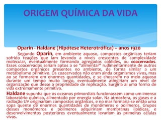 Oparin - Haldane (Hipótese Heterotrófica) – anos 1920 Segundo  Oparin , em ambiente aquoso, compostos orgânicos teriam sofrido reações que iam levando a níveis crescentes de complexidade molecular, eventualmente formando agregados colóides, ou  coacervados . Esses coacervados seriam aptos a se "alimentar" rudimentarmente de outros compostos orgânicos presentes no ambiente, de forma similar a um metabolismo primitivo. Os coacervados não eram ainda organismos vivos, mas ao se formarem em enormes quantidades, e se chocarem no meio aquoso durante um tempo muito longo, eventualmente atingiriam um nível de organização que desse a propriedade de replicação. Surgiria aí uma forma de vida extremamente primitiva. Haldane  supunha que os oceanos primordiais funcionassem como um imenso laboratório químico, alimentado por energia solar. Na atmosfera, os gases e a radiação UV originariam compostos orgânicos, e no mar formaria-se então uma sopa quente de enormes quantidades de monômeros e polímeros. Grupos desses monômeros e polímeros adquiririam membranas lipídicas, e desenvolvimentos posteriores eventualmente levariam às primeiras células vivas. ORIGEM QUÍMICA DA VIDA 