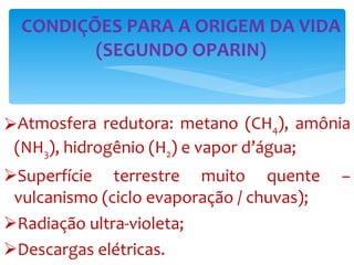 Atmosfera redutora: metano (CH 4 ), amônia (NH 3 ), hidrogênio (H 2 ) e vapor d’água; Superfície terrestre muito quente – vulcanismo (ciclo evaporação / chuvas); Radiação ultra-violeta; Descargas elétricas. CONDIÇÕES PARA A ORIGEM DA VIDA (SEGUNDO OPARIN) 