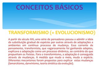 TRANSFORMISMO (= EVOLUCIONISMO) A partir do século XIX, uma série de pensadores passou a admitir a ideia da substituição gradual de espécies por outras através de adaptações a ambientes em contínuo processo de mudança. Essa corrente de pensamento, transformista, que vagarosamente foi ganhando adeptos, explicava a adaptação como um processo dinâmico, ao contrário do que propunham os fixistas. Para o transformismo, a adaptação é conseguida através de mudanças. À medida que muda o meio, muda a espécie. Diferentes mecanismos foram propostos para explicar  estas mudanças (lamarckismo, darwinismo, teoria sintética da evolução). CONCEITOS BÁSICOS 