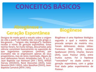 CONCEITOS BÁSICOS Abiogênese = Geração Espontânea Biogênese é uma hipótese biológica segundo a qual a matéria viva procede sempre de matéria viva. Foram defensores destas idéias: Francesco Redi (XVII), Lazzaro Spallanzani (XVIII), Charles Darwin (XIX), Louis Pasteur (XIX), entre muitos outros. Foi a hipótese “vencedora” no duelo contra a geração espontânea, com o golpe final dado pelos experimentos de Pasteur. Biogênese Designa de modo geral o estudo sobre a origem da vida a partir de matéria não viva (do grego a-bio-genesis , "origem não biológica"); também recebe o nome de geração espontânea. Estas teorias foram, há muito tempo, descartadas pela ciência; consistiam basicamente na suposição de que organismos complexos (animais, por exemplo) não se originassem apenas de seus progenitores, mas de seres inanimado. Alguns de seus defensores foram: Aristóteles (séc. IV a.C.), Jean Baptiste van Helmont (XVI / XVII), Willian Harvey (XVI/XVII), René Descartes (XVII), Isaac Newton (XVII / XVIII), John Needhan (XVIII), Jean-Baptiste Lamarck (XVIII / XIX). 