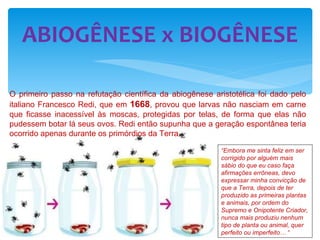 ABIOGÊNESE x BIOGÊNESE O primeiro passo na refutação científica da abiogênese aristotélica foi dado pelo italiano Francesco Redi, que em  1668 , provou que larvas não nasciam em carne que ficasse inacessível às moscas, protegidas por telas, de forma que elas não pudessem botar lá seus ovos. Redi então supunha que a geração espontânea teria ocorrido apenas durante os primórdios da Terra .  “ Embora me sinta feliz em ser corrigido por alguém mais sábio do que eu caso faça afirmações errôneas, devo expressar minha convicção de que a Terra, depois de ter produzido as primeiras plantas e animais, por ordem do Supremo e Onipotente Criador, nunca mais produziu nenhum tipo de planta ou animal, quer perfeito ou imperfeito…  “ 
