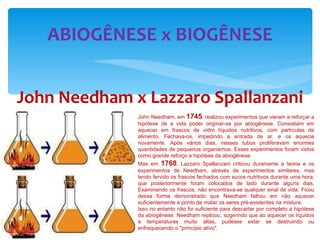 ABIOGÊNESE x BIOGÊNESE John Needham x Lazzaro Spallanzani John Needham, em  1745 , realizou experimentos que vieram a reforçar a hipótese de a vida poder originar-se por abiogênese. Consistiam em aquecer em frascos de vidro líquidos nutritivos, com partículas de alimento. Fechava-os, impedindo a entrada de ar, e os aquecia novamente. Após vários dias, nesses tubos proliferavam enormes quantidades de pequenos organismos. Esses experimentos foram vistos como grande reforço a hipótese da abiogênese. Mas em  1768 , Lazzaro Spallanzani criticou duramente a teoria e os experimentos de Needham, através de experimentos similares, mas tendo fervido os frascos fechados com sucos nutritivos durante uma hora, que posteriormente foram colocados de lado durante alguns dias. Examinando os frascos, não encontrava-se qualquer sinal de vida. Ficou dessa forma demonstrado que Needham falhou em não aquecer suficientemente a ponto de matar os seres pré-existentes na mistura. Isso no entanto não foi suficiente para descartar por completo a hipótese da abiogênese. Needham replicou, sugerindo que ao aquecer os líquidos a temperaturas muito altas, pudesse estar se destruindo ou enfraquecendo o "princípio ativo".  