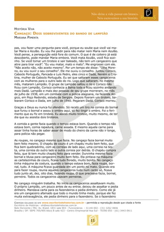 Não deixe a vida passar em branco.
Nós escrevemos a sua história.
HISTÓRIA VIVA

CANGAÇO: DOIS

SOBREVIVENTES DO BANDO DE LAMPIÃO

MARIANA PIMENTA

pas, vou fazer uma pergunta para você, porque eu soube que você vai matar Maria e Azulão. Eu vou lhe pedir para não matar nem Maria nem Azulão.
Você pense, a perseguição está fora do comum. O que é de coiteiro já está
descoberto, pode mandar Maria embora. Você mata Azulão, você ﬁca sozinho. Se você tomar um tiroteio e sair baleado, não tem um cangaceiro que
atire para tirar você”. “Eu vou matar, mato e mato”. Me engrossei com ele.
“Não aceito não, não aceito mesmo”. Por um tempo ele disse: “Olhe Moreno, eu vou ouvir o seu conselho”. Ele me ouviu o conselho. Juntou Corisco,
Caboclo Português, Pancada e Luís Pedro, eles cinco e Dadá, Neném e Cristina, mulher de Caboclo Português. Eu sei que saltaram esses cangaceiros
com as mulheres para o outro lado do rio. Logo que saltaram, no mesmo
mês, mataram Lampião. O grupe de Lampião saltou o rio e Corisco não
ﬁcou com Lampião, Corisco conhecia a Bahia toda e ﬁcou sozinho andando
mais Dadá. Lampião e mais dez pessoas de seu grupe morreram, no mês
de julho de 1938, em um combate com a polícia alagoana, na fazenda Angico, em Poço Redondo, estado de Sergipe. Depois ﬁzeram um tiroteio, balearam Corisco e Dada, em julho de 1940. Pegaram Dadá. Corisco morreu.
Graças a Deus eu nunca fui ofendido. Só recebi um tiro na correia do bornal
que furou o bornal e assou o ombro aqui, só fez tingir o ombro. Foi o ferimento que eu ﬁz em tiroteio. Eu assisti muito tiroteio, muito mesmo, de ter
dia que eu assistia dois tiroteios.
A comida a gente fazia quando o tempo estava bom. Quando o tempo não
estava bom, comia rapadura, carne assada. E mesmo aquela carne para
assar tinha horas de saber assar de modo do cheiro da carne não ir longe,
para polícia não pegar.
As roupas, no cangaço mesmo que fazia. No cangaço fazia bornal muito
bem feito mesmo. O chapéu de couro é um chapéu muito bem feito, que
ﬁca bem quebradinho, com as correias de lado aqui, uma correia na testa, uma correia do outro lado e outra correia por detrás. O chapéu compra
feito, que lá tem muito chapéu feito para vender. Durvinha mesmo fazia
bornal e blusa para cangaceiro muito bem feito. Ela pintava na máquina
as cartelazinhas de couro, ﬁcava tudo ﬂorado, muito bonito. No cangaço
tinha máquina de costura, quando o tempo estava bom, fazia roupa, bornal, tudo. A máquina ﬁcava guardada em um ponto no mato. Quando era
para fazer roupa, reunia aqueles cangaceiros tudo num canto só, ﬁcava
tudo junto ali, dez, oito dias, fazendo roupa. O que precisava fazia, bornal,
perneira. Todos os cangaceiros usavam perneiras.
No cangaço ninguém trabalha. No início os cangaceiros assaltavam muito.
O próprio Lampião, um pouco antes de eu entrar, deixou de assaltar e pedia
dinheiro. Mandava carta para os fazendeiros e pedia dinheiro. Como ele já
era um cangaceiro afamado que todo o mundo tinha medo, porque ele fez
muita extravagância, ele pedia dinheiro para o fazendeiro. Se o fazendeiro
CONTEÚDO EXCLUSIVO DO SITE www.escritoriodehistorias.com.br - permitida a reprodução desde que citada a fonte
Escritório de Histórias - eh@escritoriodehistorias.com.br
Belo Horizonte / MG: Av. Brasil, 1831 sala 903 - Funcionários - 31140 002 - (31) 3262 0846
Brasília / DF: SEPS 705/905 bloco B sala 423 - Centro Empresarial Asa Sul - 70390 055 - (61) 3443 0911

11

 