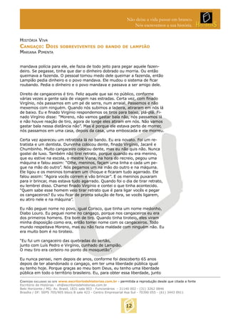 Não deixe a vida passar em branco.
Nós escrevemos a sua história.
HISTÓRIA VIVA

CANGAÇO: DOIS

SOBREVIVENTES DO BANDO DE LAMPIÃO

MARIANA PIMENTA

mandava polícia para ele, ele fazia de todo jeito para pegar aquele fazendeiro. Se pegasse, tinha que dar o dinheiro dobrado ou morria. Ou então
queimava a fazenda. O pessoal tomou medo dele queimar a fazenda, então
Lampião pedia dinheiro e o povo mandava. Ele mudou o sistema de ﬁcar
roubando. Pedia o dinheiro e o povo mandava e passava a ser amigo dele.
Direito de cangaceiros é tiro. Feliz aquele que sai no público, conforme
várias vezes a gente saía de viagem nas estradas. Certa vez, com ﬁnado
Virgínio, nós passamos em um pé de serra, num arraial. Passemos e não
mexemos com ninguém. Quando nós subimos a ladeira, atiraram em nós lá
de baixo. Eu e ﬁnado Virgínio respondemos os tiros para baixo, plá-plá. Finado Virgínio disse: “Moreno, não vamos gastar bala não, nós passamos lá
e não houve reação de tiro, agora de longe eles atiram em nós. Não vamos
gastar bala nessa distância não”. Mas é porque ele estava perto de morrer,
nós passamos em uma casa, depois da casa, uma emboscada e ele morreu.
Certa vez apareceu um retratista lá no bando. Eu era novato. Foi um retratista e um dentista. Durvinha colocou dente, ﬁnado Virgínio, Jacaré e
Chumbinho. Muito cangaceiro colocou dente, mas eu não quis não. Nunca
gostei de luxo. Também não tirei retrato, porque quando eu era menino,
que eu estive na escola, o mestre Viana, na hora do recreio, pegou uma
máquina e falou assim: “Olhe, meninos, façam uma linha e cada um pegue na mão do outro”. Nós pegamos um na mão do outro e na máquina.
Ele ligou e os meninos tomaram um choque e ﬁcaram tudo agarrado. Ele
falou assim: “Agora vocês correm e vão brincar”. E os meninos puxaram
para ir brincar, mas estava tudo agarrado. Quando foi o dia de tirar retrato,
eu lembrei disso. Chamei ﬁnado Virgínio e contei o que tinha acontecido.
“Quem sabe esse homem veio tirar retrato que é para ligar vocês e pegar
os cangaceiros? Eu vou ﬁcar de pronta solução de fora, se vocês ligarem,
eu atiro nele e na máquina”.
Eu não peguei nome no povo, igual Corisco, que tinha um nome medonho,
Diabo Louro. Eu peguei nome no cangaço, porque nos cangaceiros eu era
dos primeiros homens. Era bom de tiro. Quando tinha tiroteio, eles viram
minha disposição como era, então tomei nome com os cangaceiros. Todo
mundo respeitava Moreno, mas eu não fazia maldade com ninguém não. Eu
era muito bom é no tiroteio.
“Eu fui um cangaceiro das quebradas do sertão,
junto com Luís Pedro e Virgínio, cunhado de Lampião.
O meu tiro era certeiro no ponto do mosquetão”.
Eu nunca pensei, nem depois de anos, conforme foi descoberto 65 anos
depois de ter abandonado o cangaço, em ter uma liberdade pública igual
eu tenho hoje. Porque graças ao meu bom Deus, eu tenho uma liberdade
pública em todo o território brasileiro. Eu, para obter essa liberdade, junto
CONTEÚDO EXCLUSIVO DO SITE www.escritoriodehistorias.com.br - permitida a reprodução desde que citada a fonte
Escritório de Histórias - eh@escritoriodehistorias.com.br
Belo Horizonte / MG: Av. Brasil, 1831 sala 903 - Funcionários - 31140 002 - (31) 3262 0846
Brasília / DF: SEPS 705/905 bloco B sala 423 - Centro Empresarial Asa Sul - 70390 055 - (61) 3443 0911

12

 