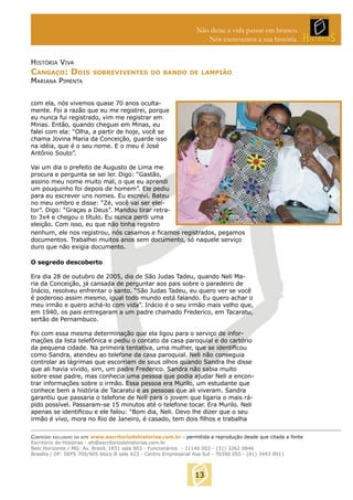 Não deixe a vida passar em branco.
Nós escrevemos a sua história.
HISTÓRIA VIVA

CANGAÇO: DOIS

SOBREVIVENTES DO BANDO DE LAMPIÃO

MARIANA PIMENTA

com ela, nós vivemos quase 70 anos ocultamente. Foi a razão que eu me registrei, porque
eu nunca fui registrado, vim me registrar em
Minas. Então, quando cheguei em Minas, eu
falei com ela: “Olha, a partir de hoje, você se
chama Jovina Maria da Conceição, guarde isso
na idéia, que é o seu nome. E o meu é José
Antônio Souto”.
Vai um dia o prefeito de Augusto de Lima me
procura e pergunta se sei ler. Digo: “Gastão,
assino meu nome muito mal, o que eu aprendi
um pouquinho foi depois de homem”. Ele pediu
para eu escrever uns nomes. Eu escrevi. Bateu
no meu ombro e disse: “Zé, você vai ser eleitor”. Digo: “Graças a Deus”. Mandou tirar retrato 3x4 e chegou o título. Eu nunca perdi uma
eleição. Com isso, eu que não tinha registro
nenhum, ele nos registrou, nós casamos e ﬁcamos registrados, pegamos
documentos. Trabalhei muitos anos sem documento, só naquele serviço
duro que não exigia documento.
O segredo descoberto
Era dia 28 de outubro de 2005, dia de São Judas Tadeu, quando Neli Maria da Conceição, já cansada de perguntar aos pais sobre o paradeiro de
Inácio, resolveu enfrentar o santo. “São Judas Tadeu, eu quero ver se você
é poderoso assim mesmo, igual todo mundo está falando. Eu quero achar o
meu irmão e quero achá-lo com vida”. Inácio é o seu irmão mais velho que,
em 1940, os pais entregaram a um padre chamado Frederico, em Tacaratu,
sertão de Pernambuco.
Foi com essa mesma determinação que ela ligou para o serviço de informações da lista telefônica e pediu o contato da casa paroquial e do cartório
da pequena cidade. Na primeira tentativa, uma mulher, que se identiﬁcou
como Sandra, atendeu ao telefone da casa paroquial. Neli não conseguia
controlar as lágrimas que escorriam de seus olhos quando Sandra lhe disse
que ali havia vivido, sim, um padre Frederico. Sandra não sabia muito
sobre esse padre, mas conhecia uma pessoa que podia ajudar Neli a encontrar informações sobre o irmão. Essa pessoa era Murilo, um estudante que
conhece bem a história de Tacaratu e as pessoas que ali viveram. Sandra
garantiu que passaria o telefone de Neli para o jovem que ligaria o mais rápido possível. Passaram-se 15 minutos até o telefone tocar. Era Murilo. Neli
apenas se identiﬁcou e ele falou: “Bom dia, Neli. Devo lhe dizer que o seu
irmão é vivo, mora no Rio de Janeiro, é casado, tem dois ﬁlhos e trabalha
CONTEÚDO EXCLUSIVO DO SITE www.escritoriodehistorias.com.br - permitida a reprodução desde que citada a fonte
Escritório de Histórias - eh@escritoriodehistorias.com.br
Belo Horizonte / MG: Av. Brasil, 1831 sala 903 - Funcionários - 31140 002 - (31) 3262 0846
Brasília / DF: SEPS 705/905 bloco B sala 423 - Centro Empresarial Asa Sul - 70390 055 - (61) 3443 0911

13

 