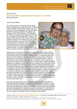 Não deixe a vida passar em branco.
Nós escrevemos a sua história.
HISTÓRIA VIVA

CANGAÇO: DOIS

SOBREVIVENTES DO BANDO DE LAMPIÃO

MARIANA PIMENTA

como Policial Militar”.
Na casa de cultura de Tacaratu, Murilo conseguiu o contato de um amigo de Inácio. A casa de
cultura mantém contato com Inácio, pois, anualmente, ele é homenageado na festa de Nossa
Senhora da Saúde, padroeira da cidade, que
acontece entre 24 de janeiro e 2 de fevereiro.
Em 2005, ele recebeu uma ligação fora de hora
de um amigo que lhe perguntou: “Inácio, você
sempre disse que não tinha irmãos. Então, que
história é essa de uma mulher que ligou para
Tacaratu dizendo ser sua irmã?” Inácio ﬁcou
emocionado com a história, aﬁnal, foi abandonado pelos pais com menos de um mês de vida
e nunca mais teve notícias deles. Encontrou a
família da mãe, na cidade de Paulo Afonso, na
Bahia, mas por lá davam seus pais como mortos.
Passaram-se cinco dias. Era dia 2 de novembro de 2005 e toda a família
Souto estava reunida para comemorar o aniversário de 96 anos do senhor
José Antônio Souto. De repente, o telefone tocou. Um homem pediu para
falar com Neli, identiﬁcou-se como um amigo muito próximo de Inácio e
perguntou o nome dos pais da moça. Ela, prontamente, falou: “José Antônio Souto e Jovina Maria da Conceição”. O homem, triste, explicou que
não são os mesmos nomes dos pais de seu amigo Inácio, criado pelo padre
Frederico em Tacaratu. Porém ele insistiu e perguntou os nomes dos tios de
Neli. Ela cresceu sem conhecer seus familiares e sempre perguntava para
a mãe sobre seus tios que tinham ﬁcado no sertão da Bahia. Suas bonecas
de sabugo de milhos tinham os nomes de Rosinha, Ilda, Manolo e Santa,
nomes dos irmãos de sua mãe. Rapidamente ela falou o nome de seus tios
e o homem conﬁrmou como sendo aqueles também os de Inácio. Então,
ele pediu para falar com a mãe dela. Neli colocou Dona Jovina no telefone.
O homem perguntou à senhora se ela tinha outro nome quando morou no
nordeste, e ela respondeu: “Durvalina Gomes de Sá”. O homem então disse
que ele é Inácio, seu ﬁlho, e se emociona, pois, com 65 anos de idade, reencontra seus pais vivos.
Esse dia 2 de novembro mudou a história daquela família. Zé Antônio e
Jovina ﬁnalmente revelaram a seus ﬁlhos seus nomes verdadeiros - Antônio Inácio da Silva e Durvalina Gomes de Sá - e o motivo de tanto segredo.
Eles foram cangaceiros do grupo de Lampião e vieram para Minas Gerais fugindo da perseguição das volantes (grupos de policiais), em 2 de fevereiro
de 1941, aproveitando a agitação da festa de Tacaratu para abandonar as
armas e roupas do cangaço e fugir. O cangaço tinha acabado.
CONTEÚDO EXCLUSIVO DO SITE www.escritoriodehistorias.com.br - permitida a reprodução desde que citada a fonte
Escritório de Histórias - eh@escritoriodehistorias.com.br
Belo Horizonte / MG: Av. Brasil, 1831 sala 903 - Funcionários - 31140 002 - (31) 3262 0846
Brasília / DF: SEPS 705/905 bloco B sala 423 - Centro Empresarial Asa Sul - 70390 055 - (61) 3443 0911

14

 