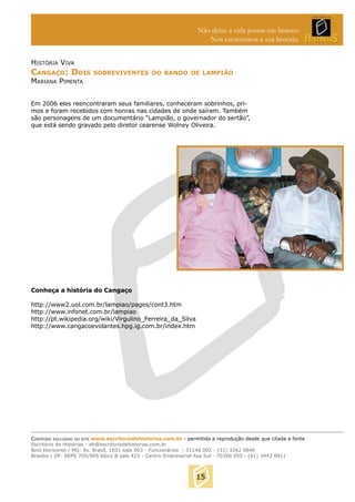 Não deixe a vida passar em branco.
Nós escrevemos a sua história.
HISTÓRIA VIVA

CANGAÇO: DOIS

SOBREVIVENTES DO BANDO DE LAMPIÃO

MARIANA PIMENTA

Em 2006 eles reencontraram seus familiares, conheceram sobrinhos, primos e foram recebidos com honras nas cidades de onde saíram. Também
são personagens de um documentário “Lampião, o governador do sertão”,
que está sendo gravado pelo diretor cearense Wolney Oliveira.

Conheça a história do Cangaço
http://www2.uol.com.br/lampiao/pages/cont3.htm
http://www.infonet.com.br/lampiao
http://pt.wikipedia.org/wiki/Virgulino_Ferreira_da_Silva
http://www.cangacoevolantes.hpg.ig.com.br/index.htm

CONTEÚDO EXCLUSIVO DO SITE www.escritoriodehistorias.com.br - permitida a reprodução desde que citada a fonte
Escritório de Histórias - eh@escritoriodehistorias.com.br
Belo Horizonte / MG: Av. Brasil, 1831 sala 903 - Funcionários - 31140 002 - (31) 3262 0846
Brasília / DF: SEPS 705/905 bloco B sala 423 - Centro Empresarial Asa Sul - 70390 055 - (61) 3443 0911

15

 