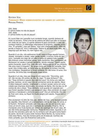 Não deixe a vida passar em branco.
Nós escrevemos a sua história.
HISTÓRIA VIVA

CANGAÇO: DOIS

SOBREVIVENTES DO BANDO DE LAMPIÃO

MARIANA PIMENTA

Didi, dada
E vamos todos no vôo do jequiá
Didi, dada
E vamos todos no vôo do jequiá”.
Eu ouvia falar em Lampião num nordeste longe, quando deitava de
noite no terreiro. Tinha uma tal de esteira de tabul que põe no terreiro
em noite de lua clara, e a gente deitava lá para conversar, e meu pai
contava história. O relâmpago relampeava lá longinho, naquela pontinha. “É Lampião”, meu pai falava, “que vem chegando perto. Olhe ele
pondo a língua lá”. Era o relâmpago. Falava só de destruição dele, de
bagunça que ele fazia. Eu nem ligava não.
Quando é um dia, nós estávamos lá em casa e chega aquela homenzaiada, montada a cavalo, cada cavalo bonito, e tomou conta do terreiro. Lampião era cego de um olho e tinha os cabelos tudo grande.
Nós éramos umas mocinhas novas, tudo bonitinha. Eles entreteram ali.
Montaram no cavalo e saíram cantando, bonito mesmo: “Quem parte,
parte chorando, quem ﬁca, vida não tem. Adeus que eu já vou embora,
não amo mais a ninguém”. No grupo tinha um irmão de Lampião, Ezequiel. Dos irmãos dele, só tinha esse lá. Os outros já tinham morrido
nos combates. Despediram e foram embora. Eu não tinha 15 anos. Era
novinha. Só tinha tido menstruação duas vezes.
Quando é um dia, meu pai chega lá em casa e diz: “Durvinha, vem
cá”. Ele me deu 20 contos de réis. Eu digo: “E esse dinheiro?”. Ele
diz: “Esse dinheiro é aquele dos cabritos seus”. Eu tinha uns cabritos
gordos, bonitos. Lá em casa nós só comíamos carne de cabrito. Meus
irmãos matavam cabrito, retalhavam e vinham vender carne em uma
cidade que chamava Jeremoabo, no estado da Bahia. Ele me deu os 20
contos de réis e disse: “Esse dinheiro você guarda em segredo porque foram aqueles homens que passaram aqui. Eles comeram os seus
cabritos e mandaram o dinheiro para você”. Era um dinheirão. Em vez
de ﬁcar com raiva, eu ﬁquei foi muito alegre com aquilo. Fiquei com o
dinheiro.
Eles acoitaram no sítio de meu pai, detrás da roça, uma lavoura grande
de algodão. Eles ﬁzeram um acampamento detrás da roça, na cerca, e
lá ﬁcaram. Tomaram amizade com meu pai e de vez em quando aparecia um lá em casa, que era o cunhado de Lampião, Virgínio. Ele ia
montando uma mula bonita por dentro da caatinga até lá em casa. Ali
ele não tinha perseguição nenhuma, ﬁcava lá escondido. Quando é um
dia ele me convidou para sair. Eu fui embora com ele para outra fazenda perto. De lá ele ia para onde morava Maria Bonita. Eu nunca tinha
visto essa Maria, mas ela morava perto do Arrasta-pé. Conheci ela
mais Lampião, que nós ﬁcávamos tudo junto.
CONTEÚDO EXCLUSIVO DO SITE www.escritoriodehistorias.com.br - permitida a reprodução desde que citada a fonte
Escritório de Histórias - eh@escritoriodehistorias.com.br
Belo Horizonte / MG: Av. Brasil, 1831 sala 903 - Funcionários - 31140 002 - (31) 3262 0846
Brasília / DF: SEPS 705/905 bloco B sala 423 - Centro Empresarial Asa Sul - 70390 055 - (61) 3443 0911

2

 