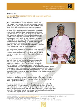 Não deixe a vida passar em branco.
Nós escrevemos a sua história.
HISTÓRIA VIVA

CANGAÇO: DOIS

SOBREVIVENTES DO BANDO DE LAMPIÃO

MARIANA PIMENTA

Maria era muito bonita. Outros dizem que ela era feia,
mas ela era muito bonita, divertida. Já Lampião era feio,
coitado. O olho dele era meio escuro. Mas ele tinha uma
prosa muito boa. Ele só agradava quem agradava ele.
Eu ﬁquei muito tempo no mato com Virgínio. Eu era tão
inocente, não sabia de nada, era uma bobinha. Depois
nós atravessemos da Bahia para Pernambuco, mais Lampião e a turma toda, a pé. A gente só andava de cavalo
quando ia mudar para outro estado. Mas quando tinha
uma volante grande atrás de nós, era tudo a pé, para a
polícia não pegar o rastro. Fiquei com ele muitos anos,
andamos tudo quanto foi lugar na Paraíba, Pernambuco,
Alagoas e outros estados de lá, a pé. Mas nunca fui na
praia. Vi o mar agora, quando fui de avião para Bahia ver
meus parentes. Vi o mar lá de cima do avião.
Tive duas ﬁlhas com Virgínio. Dei as duas e não tive notícia nenhuma. Diz que meu pai chegou a criar uma das
meninas, mas não sei se era a minha não. Não podia ter
criança no bando, com medo de chorar e a polícia encontrar nós.
Eu não sabia cozinhar, quer dizer, sabia assim, já ouviu
falar em imbu? Lá tem uns pés de imbuzeiro, aqui não
tem não. Tem umas batatas grandes. Arranca aquilo,
tira o miolo. Mata um cabrito como daqui a uma légua,
leva na cacunda e tira o couro pra bicha morrer. Enche a
batata de carne, cava um buracão no chão, muita diﬁculdade para fazer a
buquinagem. Enche aquilo de carne, põe aquela bubuca com carne dentro
ali no buraco, com terra queimada, rebuliça de terra e põe fogo em cima,
tampado. No outro dia ou de tarde, abre aquela carne cozida gostosa, junta
toda a gente e come um pouquinho.
A mulher no cangaço só fazia boniteza. Passava ruge, naquela época não
tinha batom. Penteava aqueles cabelos bonitos, cada cabelão. Ficava lá
numa rede balangando. Quando a polícia vinha e atirava, ﬁcava lá tudo no
chão. A gente deixava tudo.
Eu costurava roupas, mas não sabia não. Aprendi por curiosidade. Meu
marido, Virgínio, ele era costureiro. Ele punha aquelas ﬂores no bornal,
moedas de ouro no chapéu, era ele quem pregava. Ele era todo enfeitado,
era um homem muito bonito. Mas não era ciumento não. Ele era muito bom
para mim. Fiquei triste quando ele morreu, mas lá ninguém sente tristeza
não. Não sente tristeza porque o medo não deixa.
CONTEÚDO EXCLUSIVO DO SITE www.escritoriodehistorias.com.br - permitida a reprodução desde que citada a fonte
Escritório de Histórias - eh@escritoriodehistorias.com.br
Belo Horizonte / MG: Av. Brasil, 1831 sala 903 - Funcionários - 31140 002 - (31) 3262 0846
Brasília / DF: SEPS 705/905 bloco B sala 423 - Centro Empresarial Asa Sul - 70390 055 - (61) 3443 0911

3

 