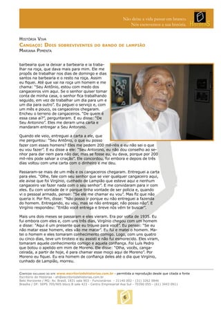 Não deixe a vida passar em branco.
Nós escrevemos a sua história.
HISTÓRIA VIVA

CANGAÇO: DOIS

SOBREVIVENTES DO BANDO DE LAMPIÃO

MARIANA PIMENTA

barbearia que ia deixar a barbearia e ia trabalhar na roça, que dava mais para mim. Ele me
propôs de trabalhar nos dias de domingo e dias
santos na barbearia e o resto na roça. Assim
eu ﬁquei. Até que vai na roça um homem e me
chama: “Seu Antônio, estou com medo dos
cangaceiros vim aqui. Se o senhor quiser tomar
conta de minha casa, o senhor ﬁca trabalhando
seguido, em vez de trabalhar um dia para um e
um dia para outro”. Eu peguei o serviço e, com
um mês e pouco, os cangaceiros chegaram.
Encheu o terreno de cangaceiros. “De quem é
essa casa aí?”, perguntaram. E eu disse: “De
Seu Antonino”. Eles me deram uma carta e
mandaram entregar a Seu Antonino.
Quando ele veio, entreguei a carta a ele, que
me perguntou: “Seu Antônio, o que eu posso
fazer com esses homens? Eles me pedem 200 mil-réis e eu não sei o que
eu vou fazer”. E eu disse a ele: “Seu Antonino, eu não dou conselho ao senhor para dar nem para não dar, mas se fosse eu, eu dava, porque por 200
mil-réis pode salvar a criação”. Ele concordou, foi embora e depois de três
dias voltou com uma carta com o dinheiro e me deu.
Passaram-se mais de um mês e os cangaceiros chegaram. Entreguei a carta
para eles. “Olhe, fale com seu senhor que se vier qualquer cangaceiro aqui,
ele avise que foi Virgínio, cunhado de Lampião que esteve aqui e nenhum
cangaceiro vai fazer nada com o seu senhor”. E me convidaram para ir com
eles. Eu com vontade de ir porque tinha vontade de ser polícia e, quando
vi o pessoal armado, pensei: “Se ele me chamar eu vou”. Mas ﬁz que não
queria ir. Por ﬁm, disse: “Não posso ir porque eu não entreguei a fazenda
do homem. Entregando, eu vou, mas se não entregar, não posso não”. E
Virgínio respondeu: “Então você entrega e breve nós vêm te buscar”.
Mais uns dois meses se passaram e eles vieram. Era por volta de 1935. Eu
fui embora com eles e, com uns três dias, Virgínio chegou com um homem
e disse: “Aqui é um presente que eu trouxe para você”. Eu pensei: “Se eu
não matar esse homem, eles vão me matar”. Eu fui e matei o homem. Matei o homem e eles tomaram conhecimento comigo. Logo, com uns quatro
ou cinco dias, teve um tiroteio e eu assisti e não fui esmorecido. Eles viram,
tomaram aquele conhecimento comigo e aquela conﬁança. Foi Luís Pedro
que botou o apelido em mim de Moreno. Ele disse: “Olha, vocês, cangaceirada, a partir de hoje, é para chamar esse moço aqui de Moreno”. Por
Moreno eu ﬁquei. Eu era homem de conﬁança deles até o dia que Virgínio,
cunhado de Lampião, morreu.
CONTEÚDO EXCLUSIVO DO SITE www.escritoriodehistorias.com.br - permitida a reprodução desde que citada a fonte
Escritório de Histórias - eh@escritoriodehistorias.com.br
Belo Horizonte / MG: Av. Brasil, 1831 sala 903 - Funcionários - 31140 002 - (31) 3262 0846
Brasília / DF: SEPS 705/905 bloco B sala 423 - Centro Empresarial Asa Sul - 70390 055 - (61) 3443 0911

6

 