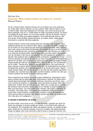 Não deixe a vida passar em branco.
Nós escrevemos a sua história.
HISTÓRIA VIVA

CANGAÇO: DOIS

SOBREVIVENTES DO BANDO DE LAMPIÃO

MARIANA PIMENTA

Eu ﬁz o enterro dele. Virgínio morreu em um tiroteio, em uma emboscada. Antes dele morreu Jacaré e eu ﬁz o enterro dele. Morreu Gato e eu ﬁz
o enterro dele. Gato saiu baleado em Piranhas, com arma surda que não
dava explosão, mas eu vi. A bala batia no chão e levantava poeira. Eu atirei
na cabeça de quem atirou. Eu vi a arma saindo, não sei se acertei, mas eu
atirei. Tiramos Gato que estava baleado e com sete dias ele morreu. Daí
pra cá deu muito tiroteio, Nossa Senhora, eu assisti muito. Todos esses
morreram e a polícia não ﬁcou sabendo.
Finado Virgínio morreu sete meses antes de Lampião, mas ninguém ﬁcou
sabendo porque eu ﬁz o enterro dele. Agora, em junho de 2006, quando eu
fui ao Ceará, eu tive notícia de que acharam a sepultura dele. Nós cavemos
bem raso, porque não tinha ferramenta, foi cavador de pau e a terra é muito dura. Quando ele caiu, Durvinha ia à frente com dez homens, ou onze,
e eu mais ele sozinhos atrás. Mas ia tudo perto uns dos outros. Eles passaram do córrego e não houve tiro, quando nós dois passamos, já atiraram,
plá-plá. Nós pulamos dos cavalos no chão e atiramos. Ficaram os companheiros atirando por detrás de nós, eu no meio mais ele e os embosqueiros
dentro do córrego. Tem hora que eu penso que essa bala que pegou ﬁnado
Virgínio pode ter sido de um companheiro. Mas eu não sei. Eu saí atirando
de ré e falei: “Vamos tirar Virgínio, que ele está morto. Faz uma linha de
fogo, avança e vamos atirar”. Houve muito tiro. Os embosqueiros correram.
Eu desarreiei Virgínio, dei o bornal para um e as armas para outro. “Agora
vocês cessem fogo, põe ele na cacunda e sai com ele até quando estiverem
cansados. Eu vou ﬁcar aqui. Se vocês ouvirem tiroteio, correm com ele que
é para a polícia não tomar e cortar o pescoço dele”.
Para a sepultura de Virgínio eu cortei muito mandacaru, xiquexique e tampemo, porque ele foi enterrado raso. Enterramos e saímos. Eu ﬁquei dominando essa homanhada dele e duas mulheres, Durvinha, que ﬁcou viúva
com a morte de Virgínio, e uma outra viúva que tinha no grupe. Mas não
podia ﬁcar mulher sem homem no grupe. Falei com a moça que ia mandar
ela embora mais Durvinha. No dia que eu fui mandar as duas embora, eu
falei com Durvinha: “Se você quiser ﬁcar comigo, não quiser ir embora, eu
te aceito”. Ela então ﬁcou. Uma parte dos cangaceiros saltou o rio para o
outro lado, outros fugiram, outros foram mortos e outros se entregaram.
Certo que eu ﬁquei e quando deu meio de janeiro de 1940, eu andava sozinho mais ela e um cangaceiro.
A solução é abandonar as armas
Eu tinha medo, mas como se diz, em riba de medo, coragem por quê? Se
fosse me entregar, ia preso e podia ser morto, e eu tinha muito medo de
me matarem. Em novembro de 1940, ela ganhou neném, no estado de Alagoas. Antes de um mês de nascido, houve um tiroteio. Ela estava lavando
roupa no lajedo. Deu uma chuvinha e ela foi lavar a roupa do menino, InaCONTEÚDO EXCLUSIVO DO SITE www.escritoriodehistorias.com.br - permitida a reprodução desde que citada a fonte
Escritório de Histórias - eh@escritoriodehistorias.com.br
Belo Horizonte / MG: Av. Brasil, 1831 sala 903 - Funcionários - 31140 002 - (31) 3262 0846
Brasília / DF: SEPS 705/905 bloco B sala 423 - Centro Empresarial Asa Sul - 70390 055 - (61) 3443 0911

7

 