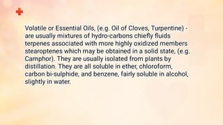 Volatile or Essential Oils, (e.g. Oil of Cloves, Turpentine) -
are usually mixtures of hydro-carbons chieﬂy ﬂuids
terpenes associated with more highly oxidized members
stearoptenes which may be obtained in a solid state, (e.g.
Camphor). They are usually isolated from plants by
distillation. They are all soluble in ether, chloroform,
carbon bi-sulphide, and benzene, fairly soluble in alcohol,
slightly in water.
 
