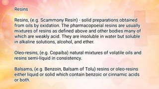 Resins
Resins, (e.g. Scammony Resin) - solid preparations obtained
from oils by oxidation. The pharmacopoeial resins are usually
mixtures of resins as deﬁned above and other bodies many of
which are weakly acid. They are insoluble in water but soluble
in alkaline solutions, alcohol, and ether.
Oleo-resins, (e.g. Copaiba) natural mixtures of volatile oils and
resins semi-liquid in consistency.
Balsams, (e.g. Benzoin, Balsam of Tolu) resins or oleo-resins
either liquid or solid which contain benzoic or cinnamic acids
or both.
 